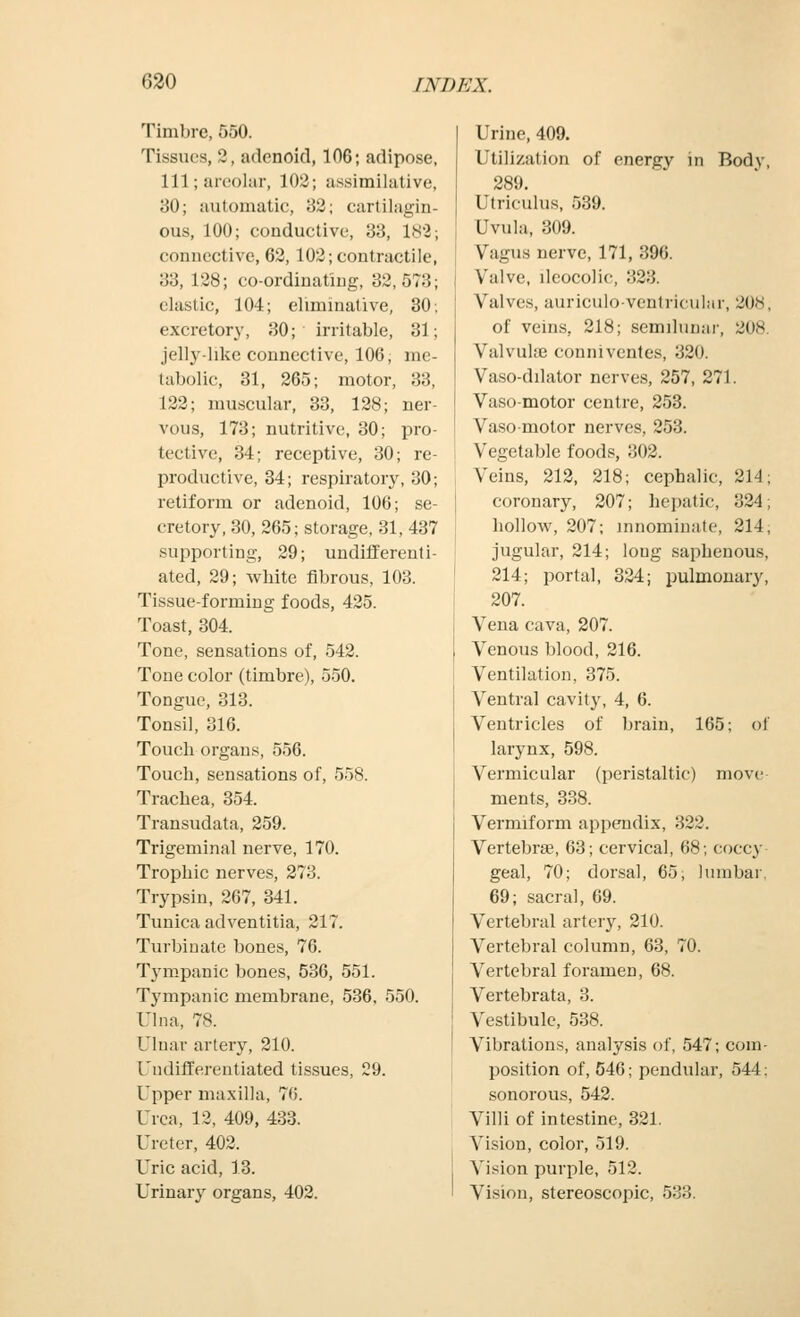 Timbre, 550. Tissues, 2, adenoid, 106; adipose, lll;areohir, 102; assimilative, 30; automatic, 82; cartilagin- ous, 100; conductive, 33, 182; connective, 62, 102; contractile, 33, 128; co-ordinating, 32,573; elastic, 104; eliminative, 30; excretory, 30; irritable, 31; jelly-lilie connective, 106, me- tabolic, 31, 265; motor, 33, 122; muscular, 33, 128; ner- vous, 173; nutritive, 30; pro- tective, 34; receptive, 30; re- productive, 34; respiratory, 30; retiform or adenoid, 106; se- cretory, 30, 265; storage, 31, 437 supporting, 29; undifferenti- ated, 29; white fibrous, 103. Tissue-forming foods, 425. Toast, 304. Tone, sensations of, 542. Tone color (timbre), 550. Tongue, 313. Tonsil, 316. Touch organs, 556. Touch, sensations of, 558. Trachea, 354. Transudata, 259. Trigeminal nerve, 170. Trophic nerves, 273. Trypsin, 267, 341. Tunica adventitia, 217. Turbinate bones, 76. Tympanic bones, 536, 551. Tympanic membrane, 536. 550. Ulna, 78. Ulnar artery, 210. Undifferentiated tissues, 29. Upper maxilla, 76. Urea, 12, 409, 433. Ureter, 402. Uric acid, 13. Urinary organs, 402. Urine, 409. Utilization of energy in Body, 289. Utriculus, 539. Uvula, 309. Vagus nerve, 171, 396. Valve, ileocolic, 323. Valves, auriculo-ventricular, 208, of veins, 218; semilunar, 208. Valvulaj conniventes, 320. Vaso-dilator nerves, 257, 271. Vasomotor centre, 253. Vaso motor nerves, 253. Vegetable foods, 302. Veins, 212, 218; cephalic, 214; coronary, 207; hepatic, 324; hollow, 207; innominate, 214; jugular, 214; long saphenous, 214; portal, 324; pulmonary, 207. Vena cava, 207. Venous blood, 216. Ventilation, 375. Ventral cavity, 4, 6. Ventricles of brain, 165; of larynx, 598. Vermicular (peristaltic) move ments, 338. Vermiform appendix, 322. Vertebrae, 63; cervical, 68; coccy geal, 70; dorsal, 65; lumbar, 69; sacral, 69. Vertebral artery, 210. Vertebral column, 63, 70. Vertebral foramen, 68. Vertebrata, 3. Vestibule, 538. Vibrations, analysis of, 547; com- position of, 546; pendular, 544; sonorous, 542. Villi of intestine, 321. Vision, color, 519. Vision purple, 512. Vision, stereoscopic, 533.