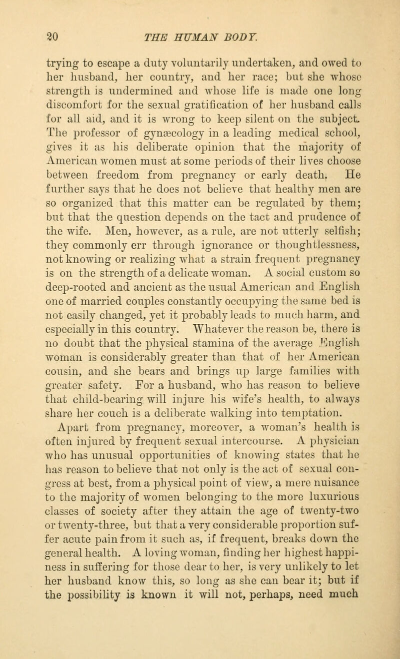 trying to escape a duty voluutarily undertaken, and owed to her husband, her country, and her race; but she whoso strength is undermined and whose life is made one long discomfort for the sexual gratification of her husband calls for all aid, and it is wrong to keep silent on the subject. The professor of gynajcology in a leading medical school, gives it as his deliberate opinion that the majority of American women must at some periods of their lives choose between freedom from pregnancy or early death. He further says that he does not believe that healthy men are so organized that this matter can be regulated by them; but that the question depends on the tact and prudence of the wife. Men, however, as a rule, are not utterly selfish; they commonly err through ignorance or thoughtlessness, not knowing or realizing what a strain frequent pregnancy is on the strength of a delicate woman. A social custom so deep-rooted and ancient as the usual American and English one of married couples constantly occupying the same bed is not easily changed, yet it probably leads to much harm, and especially in this country. Whatever the reason be, there is no doubt that the physical stamina of the average English woman is considerably greater than that of her American cousin, and she bears and brings up large families with greater safety. For a husband, who has reason to believe that child-bearing will injure his wife's health, to always share her couch is a deliberate walking into temptation. Apart from pregnancy, moreover, a woman's health is often injured by frequent sexual intercourse. A johysician who has unusual opportunities of knowing states that he has reason to believe that not only is the act of sexual con- gress at best, from a physical jDoint of view, a mere nuisance to the majority of women belonging to the more luxurious classes of society after they attain the age of twenty-two or twenty-three, but that a very considerable proportion suf- fer acute pain from it such as, if frequent, breaks down the general health. A loving woman, finding her highest happi- ness in suffering for those dear to her, is very unlikely to let her husband know this, so long as she can bear it; but if the possibility is known it will not, perhaps, need much