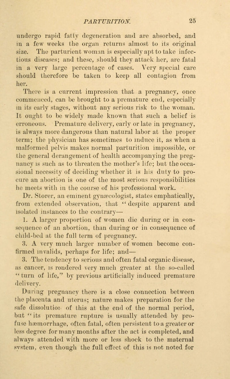 undergo rapid fatty degeneration and are absorbed, and in a few weeks the organ returns almost to its original size. The parturient woman is especially apt to take infec- tious diseases; and these, should they attack her, are fatal in a very large percentage of cases. Very special care should therefore be taken to keeja all contagion from her. There is a current impression that a pregnancy, once commenced, can be brought to a premature end, especially m its early stages, without any serious risk to the woman. It ought to be widely made known that such a belief is erroneous. Premature delivery, early or late in pregnancy, is always more dangerous than natural labor at the jiroi^er term; the physician has sometimes to induce it, as when a malformed pelvis makes normal parturition impossible, or the general derangement of health accompanying the preg- nancy IS such as to threaten the mother's life; but the occa- sional necessity of deciding whether it is liis duty to pro- cure an abortion is one of the most serious responsibilities he meets with in the course of his professional work. Dr. Storer, an eminent gynaecologist, states emphatically, from extended observation, that despite aiij)arent and isolated instances to the contrary— 1. A larger proportion of women die during or in con- sequence of an abortion, than during or in consequence of child-bed at the full term of i)regnancy. 3. A very much larger number of women become con- firmed invalids, perhaps for life; and— 3. The tendency to serious and often fatal organic disease, as cancer, is rendered very much greater at the so-called turn of life,' by previous artificially induced premature delivery. During pregnancy there is a close connection between the placenta and uterus; nature makes preparation for the safe dissolutioii of this at the end of the normal period, but  its premature rupture is usually attended by pro- fuse haemorrhage, often fatal, often persistent to a greater or less degree for many months after the act is completed, and always attended with more or less shock to the maternal system, even though the full effect of this is not noted for
