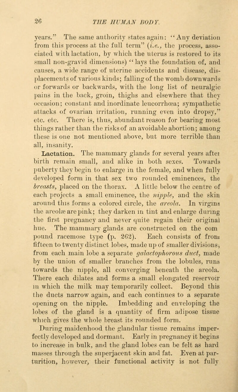 years. Tlie sume authority states again: Any deviation from this process at the full term {i.e., the process, asso- ciated with lactation, by which the uterus is restored to its small non-gravid dimensions) lays the foundation of. and causes, a wide range of uterine accidents and disease, dis- [dacements of various kinds; falling of the womb downwards or forwards or backwards, with the long list of neuralgic pains in the l)ack, groin, thighs and elsewhere that they occasion; constant and inordinate leucorrhoea; sympathetic attacks of ovarian irritation, running even into dropsy, etc. etc. There is, thus, abundant reason for bearing most things rather than the risks of an avoidable abortion; among these is one not mentioned above, but more terrible than all, insanity. Lactation. The mammary glands for several years aftei birtli remain small, and alike in both sexes. Towards puberty they begin to enlarge in the female, and when fully developed form in that sex two rounded eminences, tho breasts, placed on the thorax. A little below the centre of each projects a small eminence, the nipple, and the skin around this forms a colored circle, the areola. In virgma the areola? are pink; they darken m tint and enlarge during the first pregnancy and never quite regain their original hue. The mammary glands are constructed on the com pound racemose type (p. 2G2). Each consists of from fifteen to twenty distinct lobes, made up of smaller divisions^ from each main lobe a separate galadophorous duct, made by the union of smaller branches from the lobules, runs towards the nipjole, all converging beneath the areola. There each dilates and forms a small elongated reservoir m which the milk may temporarily collect. Beyond this the ducts narrow again, and each continues to a separate opening on the nipple. Imbedding and enveloping the lobes of the gland is a quantity of firm adipose tissue which gives the whole breast its rounded form. During maidenhood the glandular tissue remains imper- fectly developed and dormant. Early in pregnancy it begins to increase in bulk, and the gland lobes can be felt as hard masses through the superjacent skin and fat. Even at par- turition, however, their functional activity is not fully