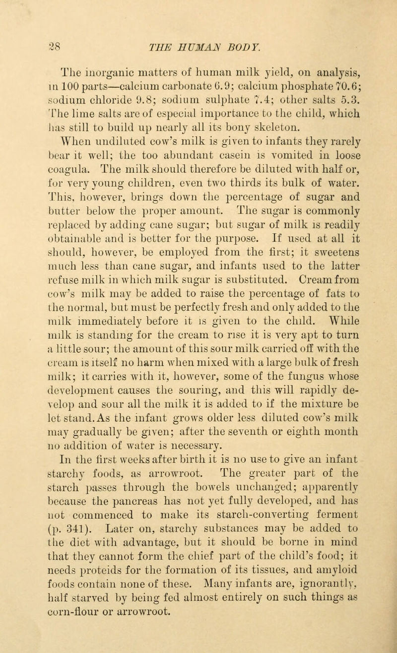 The inorganic matters of human milk yield, on analysis, m 100 parts—calcium carbonate 0.9; calcium phosphate 70.6; sodium chloride D.8; sodium sulphate 7.4; other salts 5.3. The lime salts arc of especial importance to the child, which lias still to build up nearly all its bony skeleton. When undiluted covv's milk is given to infants they rarely bear it well; the too abundant casein is vomited in loose coagula. The milk should therefore be diluted with half or, for very young children, even two thirds its bulk of water. This, however, brings down the percentage of sugar and butter below the proper amount. The sugar is commonly replaced by adding cane sugar; but sugar of milk is readily obtainable and is better for the purpose. If used at all it should, however, be employed from the first; it sweetens much less than cane sugar, and infants used to the latter refuse milk in which milk sugar is substituted. Cream from cow's milk may be added to raise the percentage of fats to the normal, but must be perfectly fresh and only added to the milk immediately before it is given to the child. While milk is standing for the cream to rise it is very apt to turn a little sour; the amount of this sour milk carried off with the cream is itself no harm when mixed with a large bulk of fresh milk; it carries with it, however, some of the fungus whose development causes the souring, and this will rapidly de- velop and sour all the milk it is added to if the mixture be let stand. As the infant grows older less diluted cow's milk may gradually be given; after the seventh or eighth month no addition of water is necessary. In the first weeks after birth it is no use to give an infant starchy foods, as arrowroot. The greater part of the starch passes through the bowels unchanged; apparently because the pancreas has not yet fully developed, and has not commenced to make its starch-converting ferment (p. 311). Later on, starchy substances may be added to tlie diet with advantage, but it should be borne in mind that they cannot form the chief part of the child's food; it needs proteids for the formation of its tissues, and amyloid foods contain none of these. Many infants are, ignorautly, half starved by being fed almost entirely on such things as corn-flour or arrowroot.