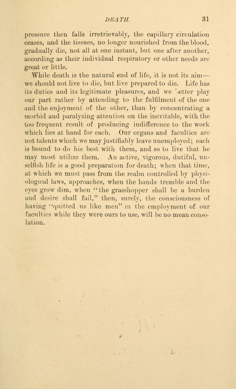 pressure then falls irretrievably, the capillary circulation ceases, and the tissues, no longer nourished from the blood, gradually die, not all at one instant, but one after another, according as their individual resjiiratory or other needs are great or little. While death is the natural end of life, it is not its aim— we should not live to die, but live prepared to die. Life has its duties and its legitimate pleasures, and we better play our part rather by attending to the fulfilment of the one and the enjoyment of the other, than by concentrating a morbid and paralyzing attention on the inevitable, with the too frequent result of producing indifference to the work which lies at hand for each. Our organs and faculties arc not talents which we may justifiably leave unem])loyed; each is bound to do his best with them, and so to live that he may most utilize them. An active, vigorous, dutiful, un- selfish life is a good preparation for death; when that time, at which we must pass from the realm controlled by physi- ological laws, approaches, when the hands tremble and the eyes grow dim, when the grasshopper shall be a burden and desire shall fail, then, surely, the consciousness of having quitted us like men in the cm])loyment of our faculties while they were ours to use, will be no mean conso- lation.