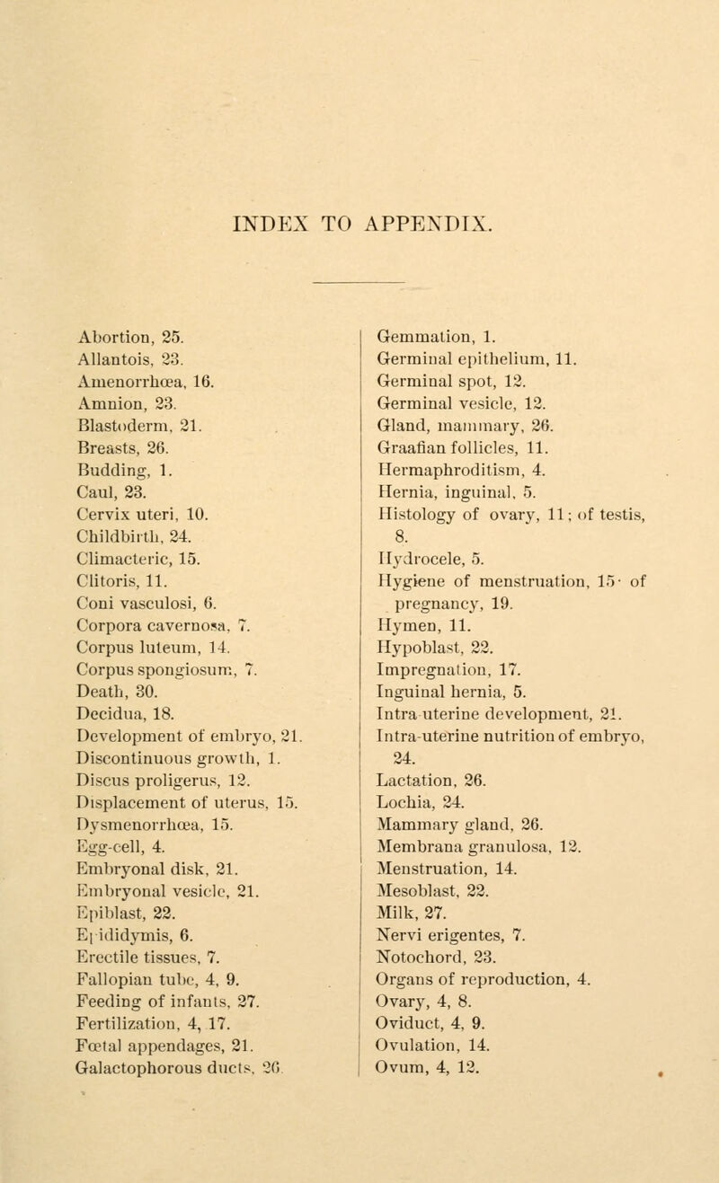 INDEX TO APPENDIX. Abortion, 25. Allantois, 23. Amenorrhoea, 16. Amnion, 2.3. Blastoderm. 21. Breasts, 26. Budding, 1. Caul, 23. Cervix uteri, 10. Childbirth, 24. Climacteric, 15. Clitoris, 11. Coni vasculosi, 6. Corpora cavernosa, 7. Corpus luteum, 14. Corpus spongiosum, 7. Death, 30. Decidua, 18. Development of embryo, 21. Discontinuous growth, 1. Discus proligerus, 12. Displacement of uterus, 15. Dysmenorrhea, 15. Egg-cell, 4. Emliryonal disk, 21. Embryonal vesicle, 21. Epi])last, 22. Epididymis, 6. Erectile tissues, 7. Fallopian tube, 4, 9. Feeding of infants, 27. Fertilization, 4, 17. Foetal appendages, 21. Galactophorous ducts. 2fl Gemmation, 1. Germinal epithelium, 11. Germinal spot, 12. Germinal vesicle, 12. Gland, maiiunary, 26. Graafian follicles, 11. Hermaphroditism, 4. Hernia, inguinal, 5. Hi.stology of ovary, 11; of testis, 8. Hydrocele, 5. Hygiene of menstruation, 15- of pregnancy, 19. Hymen, 11. Hypoblast, 22. Impregnation, 17. Inguinal hernia, 5. Intra uterine development, 21. Intrauterine nutrition of embryo, 24. Lactation, 26. Lochia, 24. Mammary gland, 26. Membrana grauulo.sa, 12. Menstruation, 14. Mesoblast, 22. Milk, 27. Nervi erigentes, 7. Notochord, 23. Organs of reproduction, 4. Ovary, 4, 8. Oviduct, 4, 9. Ovulation, 14. Ovum, 4, 12.