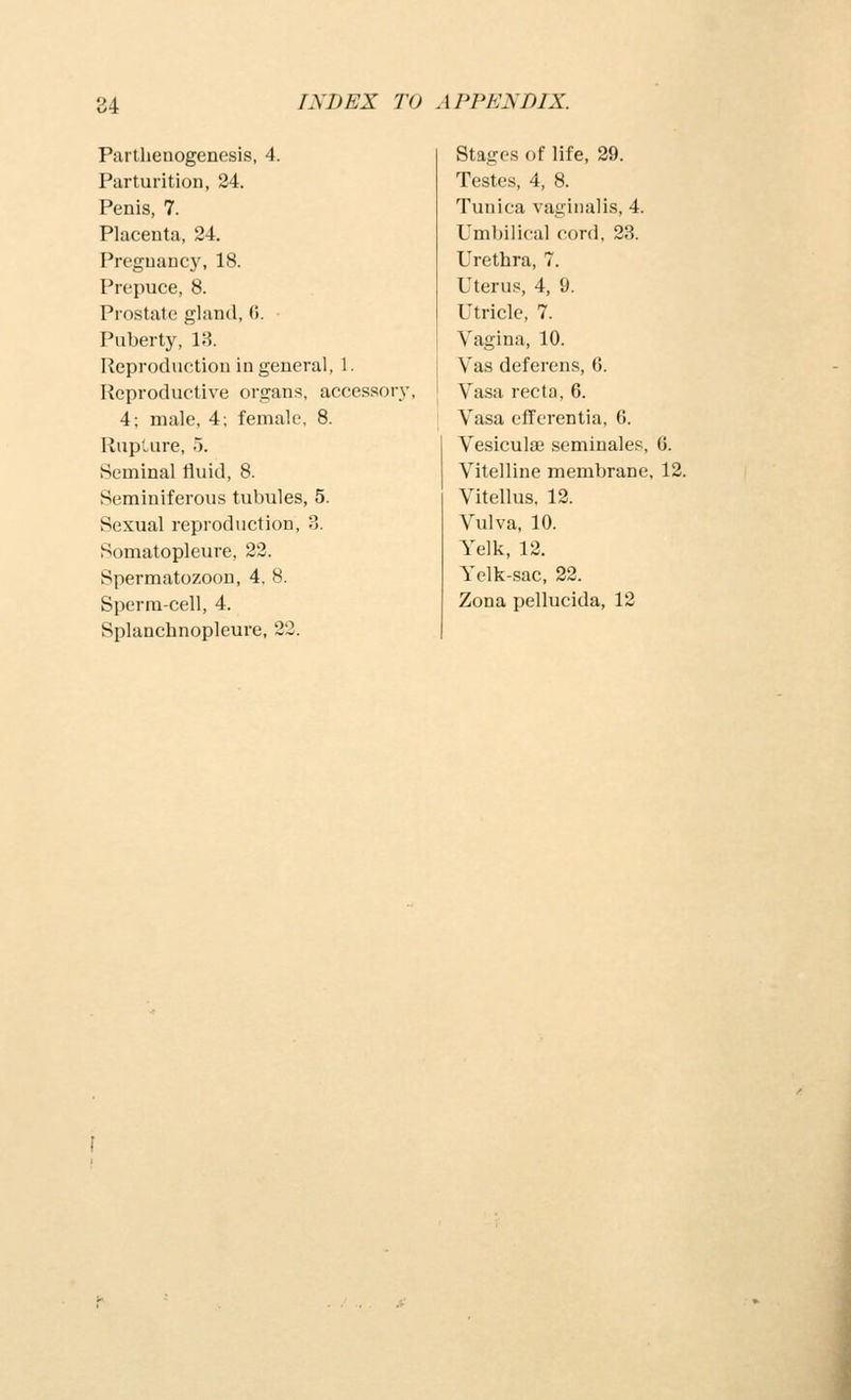 Parthenogenesis, 4. Parturition, 24. Penis, 7. Placenta, 24. Pregnancy, 18. Prepuce, 8. Prostate gl;incl, (i. Puberty, 1:5. Reproduction in general, 1. Reproductive organs, accessory, 4; male, 4; female, 8. Ruplure, 5. Seminal fluid, 8. Seminiferous tubules, 5. Sexual reproduction, 3. Somatopleure, 22. Spermatozoon, 4, 8. Sperm-cell, 4. Splanchnopleure, 22. Stages of life, 29. Testes, 4, 8. Tunica vaginalis, 4. Umbilical cord, 23. Urethra, 7. Uterus, 4, 9. Utricle, 7. Vagina, 10. Vas deferens, 6. Vasa recta, 6. Vasa efferentia, G. Vesiculoe seminales, 6. Vitelline membrane, 12. Vitellus, 12. Vulva, 10. Yelk, 12. Yelk-sac, 22. Zona pellucida, 12