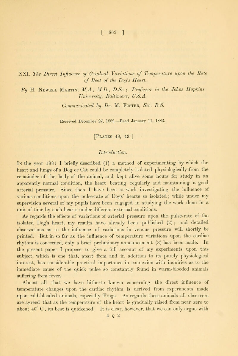 [ GG3 J XXI. The Direct Injluence of Gradual Variations of Temperature upon the Rate of Beat of the Dog's Heart. By H. Newell Martin, M.A., 31.D., D.Sc.; Professor in the Johns Hopkins University, Baltimore, U.S.A. Communicated by Dr. M. Foster, Sec. R.S. Received December 27, 1882,—Read January 11, 1883. [Plates 48, 49.] Introduction. In the year 1881 I briefly described (1) a method of experimenting by which the heart and kings of a Dog or Cat could be completely isolated physiologically from the remainder of the body of the animal, and kept ahve some hours for study in an apparently normal condition, the heart beating regularly and maintaining a good arterial pressm-e. Since then I have been at work investigating the influence of various conditions upon the pulse-rate of Dogs' hearts so isolated ; while imder my supervision several of my pupils have been engaged m studying the work done in a unit of time by such hearts under different external conditions. As regards the effects of variations of arterial pressure upon the pulse-rate of the isolated Dog's heart, my results have already been published (2) ; and detailed observations as to the influence of variations in venous pressure will shortly be printed. But in so far as the influence of temperatm-e variations upon the cardiac rhythm is concerned, only a brief preliminary announcement (3) has been made. In the present paper I propose to give a full accoimt of my experiments upon this subject, which is one that, apart from and in addition to its purely physiological interest, has considerable practical importance in connexion with inquiries as to the immediate cause of the quick pulse so constantly found in warm-blooded animals suffering from fever. Almost all that we have hitherto known concerning the direct influence of temperature changes upon the cardiac rhythm is derived from experiments made upon cold-blooded animals, especially Frogs. As regards these animals all observers are agreed that as the temperature of the heai't is gradually raised from near zero to about 40° C, its beat is quickened. It is clear, however, that we can only argue with