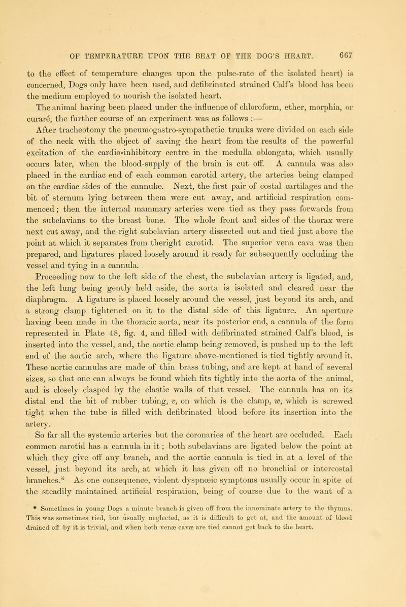 to the effect of temperature changes upon the pulse-rate of the isolated heart) is concerned, Dogs only liave been used, and defibrinated sti'ained Calf's blood has been the medium employed to nourish the isolated heart. The animal having been placed under the influence of chloroform, ether, morphia, or curare, the further course of an experiment was as follows :— After tracheotomy the pneumogastro-sympathetic ti'uuks were divided on each side of the neck Avith the object of saving the heart from the results of the powerful excitation of the cardio-inhibitory centre in the medulla oblongata, which usually occurs later, when the blood-supply of the brain is cut off. A cannula was also placed in the cardiac end of each common carotid artery, the arteries being clamped on the cardiac sides of the cannulas. Next, the first pair of costal cartilages and the bit of sternum lying between them were cut away, and artificial respiration com- menced ; then the internal mammary arteries were tied as they pass forwards from the subclavians to the breast bone. The whole front and sides of the thorax were next ctit away, and the right subclavian artery dissected out and tied just above the point at which it separates from theright carotid. The superior vena cava was then prepared, and ligatures placed loosely around it ready for subsequently occluding the vessel and tying in a cannula. Proceeding now to the left side of the chest, the subclavian artery is ligated, and, the left lung being gently held aside, the aorta is isolated and cleared near the diaphragm. A ligature is placed loosely around the vessel, just beyond its arch, and a strong clamp tightened on it to the distal side of this ligature. An aperture having been made in the thoracic aorta, near its posterior end, a cannula of the form represented in Plate 48, fig. 4, and filled with defibrinated strained Calf's blood, is inserted into the vessel, and, the aortic clamp being removed, is pushed up to the left end of the aortic arch, where the ligature above-mentioned is tied tightly around it. These aortic cannulas are made of thin brass tubing, and are kept at hand of several sizes, so that one can always be found which fits tightly into the aorta of the animal, and is closely clasped by the elastic walls of that vessel. The cannula has on its distal end the bit of laibber tubing, v, on which is the clamp, w, which is screwed tight when the tube is filled with defibrinated blood before its insertion into the artery. So far all the systemic arteries but the coronaries of the heart are occluded. Each common carotid has a cannula in it; both subclavians are ligated below the point at which they give ojff any branch, and the aortic cannula is tied in at a level of the vessel, just beyond its arch, at which it has given oft no bronchial or intercostal branches.* As one consequence, violent dyspnoeic symptoms usually occur in spite of the steadily maintained artificial respiration, being of course due to the want of a * Sometimes in young Dogs a minute brancli is given off from the innominate ai'tery to tlie thymus. This was sometimes tied, but usually neglected, as it is difficult to get at, and the amount of blood drained oft by it is trivial, and when both vena3 cava3 are tied cannot get back to the heart.