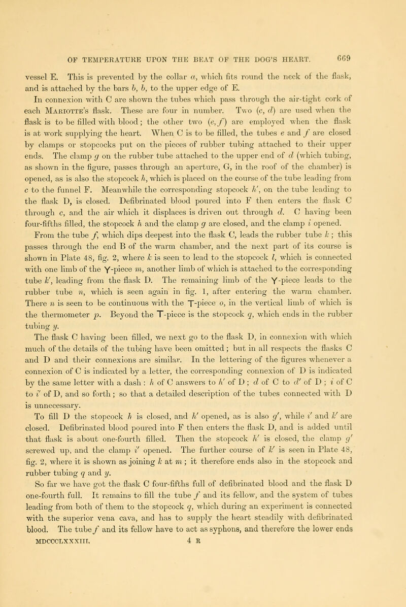 vessel E. This is prevented by the collar a, wliich fits round the neck ot the flask, and is attached by the bars h, b, to the ujsper edge of E. In connexion with C are shown the tubes which pass through tl)e air-tight cork of each Mariotte's flask. These are four in number. Two (c, d) are used when the flask is to be filled with blood; the other two (e,/) are employed when the flask is at work supplying the heart. When C is to be filled, the tubes e and / are closed by clamps or stopcocks put on the pieces of rubber tubing attached to their upper ends. The clamp g on the rubber tube attached to the upper end of d (which tubing, as shown in the figure, passes through an aperture, G, in the roof of the chamber) is opened, as is also the stopcock h, which is placed on the course of the tube leading from c to the funnel F. Meanwhile the corresponding stopcock k', on the tube leading to the flask D, is closed. Defibrinated blood poured into F then enters the flask C through c, and the air which it displaces is driven out through d. C having been foiir-fifths filled, the stopcock h and the clamp g are closed, and the clamp i opened. From the tube /, which dips deepest into the flask C, leads the rubber tube k ; this passes through the end B of the warm chamber, and the next part of its course is shown in Plate 48, fig. 2, where k is seen to lead to the stopcock I, which is coiuiected with one limb of the Ypiece in, another limb of which is attached to the corresponding tube k', leading from the flask D. The remaining limb of the Y-piece leads to the rubber tube n, which is seen again in fig. 1, after entering the warm chamber. There w is seen to be continuous with the T-piece o, in the vertical limb of which is the thermometer p. Beyond the T-piece is the stopcock q, which ends in the rubber tubing y. The flask C having been filled, we next go to the flask D, in connexion with which much of the details of the tubing have been omitted; but in all respects the flasks C and D and their connexions are similar. In the lettering of the figures whenever a connexion of C is indicated by a letter, the corresponding connexion of D is indicated by the same letter with a dash : h of C answers to li of D ; cZ of C to d' of D ; i of C to i' of D, and so forth; so that a detailed description of the tubes connected with D is unnecessary. To fill D the stopcock h is closed, and h' opened, as is also g', while i' and k' are closed. Defibrinated blood poured into F then enters the flask D, and is added until that flask is about one-fourth filled. Then the stopcock h' is closed, the clamp g' screwed up, and the clamp i' opened. The further course of k' is seen in Plate 48, fig. 2, where it is shown as joining k at m ; it therefore ends also in the stopcock and rubber tubing q and y. So far we have got the flask C four-fifths full of defibrinated blood and the flask D one-fourth full. It remains to fill the tube / and its feUow, and the system of tubes leading from both of them to the stopcock q, which during an expei'iment is connected with the superior vena cava, and has to supply the heart steadily with defibrinated blood. The tube/ and its fellow have to act as syphons, and therefore the lower ends