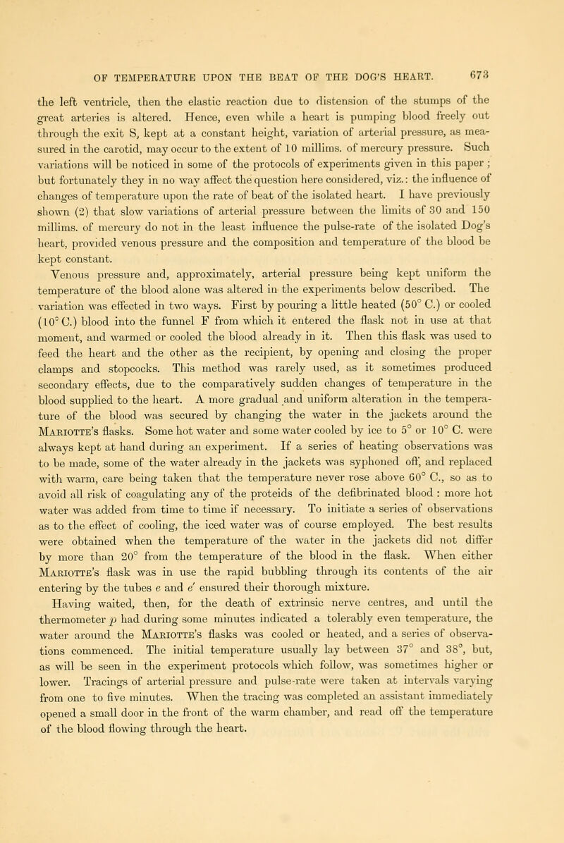 the left ventricle, then the elastic reaction due to distension of the stumps of the great arteries is altered. Hence, even while a heart is pumping blood freely out through the exit S, kept at a constant height, variation of arterial pressure, as mea- sured in the carotid, may occur to the extent of 10 millims. of mercury pressure. Such variations will be noticed in some of the protocols of experiments given in this paper ; but fortunately they in no way affect the question here considered, viz.: the influence of changes of temperature upon the rate of beat of the isolated heart. I have previously shown (2) that slow variations of arterial pressure between the limits of 30 and 150 millims. of mercury do not in the least influence the pulse-rate of the isolated Dog's heart, provided venous pressure and the composition and temperature of the blood be kept constant. Venous pressure and, approximately, arterial pressure being kept uniform the temperature of the blood alone was altered in the experiments below described. The variation was effected in two ways. First by pouring a little heated (50° C.) or cooled (10^ C.) blood mto the funnel F from which it entered the flask not in use at that moment, and warmed or cooled the blood already in it. Then this flask was used to feed the heart and the other as the recipient, by opening and closing the proper clamps and stopcocks. This method was rarely used, as it sometimes produced secondary effects, due to the comparatively sudden changes of temperature in the blood supplied to the heart. A more gradual and uniform alteration in the tempera- ture of the blood was secured by changing the water in the jackets around the Mariotte's flasks. Some hot water and some water cooled by ice to 5° or 10° C. were always kept at hand during an experiment. If a series of heating observations was to be made, some of the water already in the jackets was syphoned oflj and replaced with warm, care being taken that the temperature never rose above 60° C, so as to avoid all risk of coagulating any of the proteids of the defibrinated blood : more hot water was added from time to time if necessary. To initiate a series of observations as to the effect of cooling, the iced water was of course employed. The best results were obtained when the temperature of the water in the jackets did not differ by more than 20° from the temperature of the blood in the flask. When either Makiotte's flask was in use the rapid bubbling through its contents of the air entering by the tubes e and e' ensured their thorough mixture. Having waited, then, for the death of extrmsic nerve centres, and until the thermometer _p had during some minutes indicated a tolerably even temperature, the water around the Mariotte's flasks was cooled or heated, and a series of observa- tions commenced. The initial temperature usually lay between 37° and 38°, but, as will be seen in the experiment protocols which follow, was sometimes higher or lower. Tracings of arterial pressure and pulse-rate were taken at intervals varying from one to five minutes. When the tracing was completed an assistant immediately opened a small door in the front of the warm chamber, and read oft' the temperature of the blood flowing through the heart.