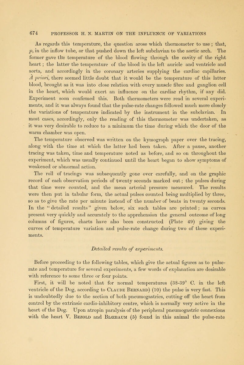 As regards this temperature, the question arose which thermometer to use ; that, 20, in the inflow tube, or that pushed down the left subclavian to the aortic arch. The former gave the temperature of the blood flowing through the cavity of the right heart; the latter the temperature of the blood in the left auricle and ventricle and aorta, and accordingly in the coronary arteries supplying the cardiac capillaries. A 'priori, there seemed little doubt that it would be the temperature of this latter blood, brought as it was into close relation with every muscle fibre and ganglion cell in the heart, which would exert an influence on the cardiac rhythm, if any did. Experiment soon confirmed this. Both thermometers were read in several experi- ments, and it was always found that the pulse-rate changes followed much more closely the variations of temperature indicated by the instrument in the subclavian. In most cases, accordingly, only the reading of this thermometer was undertaken, as it was very desirable to reduce to a minimum the time during which the door of the warm chamber was open. The temperature observed was written on the kymograph paper over the tracing, along with the time at which the latter had been taken. After a pause, another tracing was taken, time and temperature noted as before, and so on throughout the experiment, which was usually continued until the heart began to show symptoms of weakened or abnormal action. The roll of tracings was subsequently gone over carefully, and on the graphic record of each observation periods of twenty seconds marked out; the pulses during that time were counted, and the mean arterial pressure measured. The results were then put in tabular form, the actual pulses counted being multiplied by three, so as to give the rate per minute instead of the number of beats in twenty seconds. In the  detailed results given below, six such tables are printed; as curves present very quickly and accurately to the apprehension the general outcome of long columns of figures, charts have also been constructed (Plate 49) giving the curves of temperature variation and pvilse-rate change diu-ing two of these experi- ments. Detailed results of experiments. Before proceeding to the following tables, which give the actual figures as to pulse- rate and temperature for several experiments, a few words of explanation are desirable with reference to some three or four points. First, it will be noted that for normal temperatures (38-39° C. in the left ventricle of the Dog, according to Claude Bernard) (10) the pulse is very fast. This is undoubtedly due to the section of both pneumogastrics, cutting ofi the heart from control by the extrinsic cardio-inhibitory centre, which is normally very active in the heart of the Dog. Upon atropin paralysis of the peripheral pneumogastric connexions with the heart V. Bezold and Blcebaum (5) found in this animal the pulse-rate