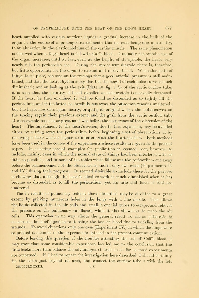 heart, suj^pliecl with various nutrient hquids, a gradual increase in the bulk of the organ in the course of a prolonged experiment; this increase being due, apparently, to an alteration in the elastic modulus of the cardiac muscle. The same phenomenon is observed when a Dog's heart is fed with Calf's blood. Cradually the systolic size of the organ increases, until at last, even at the height of its systole, the heart very nearly fills the pericardiac sac. During the subsequent diastole there is, therefore, but little opportunity for the organ to expand and receive blood. When this state of things takes place, one sees on the tracings that a good arterial pressure is still main- tained, and that the heart rhythm is regular, but the height of each pulse curve is much diminished ; and on looking at the exit (Plate 48, fig. 1, S) of the aortic outflow tube, it is seen that the quantity of blood expelled at each systole is markedly decreased. If the heart be then examined it will be found so distended as to tightly fill the pericardium, and if the latter be carefully cut away the pulse-rate remains unaltered ; but the heart now does again nearly, or quite, its original work : the pulse-curves on the tracing regain their previous extent, and the gush from the aortic outflow tube at each systole becomes as great as it was before the occurrence of the distension of the heart. The impediment to the heart's action, due to this expansion, may be avoided either by cutting away the pericardium before beginning a set of observations or by removing it later when it begins to interfere with the heart's action. Both methods have been used in the course of the expei'iments whose results are given in the present paper. In selecting special examples for publication it seemed best, however, to include, mainly, cases in which the normal state of things had been interfered with as little as possible ; and in none of the tables wJiich follow was the pericardium cut away before the commencement of the observations, and in only two cases (Experiments II. and IV.) dunng their progress. It seemed desirable to include these for the purpose of showing that, although the heart's effective work is much diminished when it has become so distended as to fill the pericardium, yet its rate and force of beat are unaltered. The ill results of pulmonary oedema above described may be obviated to a great extent by pricking numerous holes in the lungs with a fine needle. This allows the liquid collected in the air cells and small bronchial tubes to escape, and reheves the pressure on the pulmonary capillaries, while it also allows air to reach the air cells. This operation in no way affects the general result so far as pulse-rate is concerned, the chief objection to it bemg the loss of blood due to trickling from the wounds. To avoid objections, only one case (Experiment IV.) in which the lungs were so pricked is included in the experiments detailed in the present communication. Before leaving this question of the troubles attending the use of Calf's blood, I may state that some considerable experience has led me to the conchision that the drawbacks more than balance the advantages, at least in so far as most experiments are concerned. If I had to repeat the investigation here described, I should certainlv tie the aorta just beyond its arch, and connect the outflow tube t with the leit MUCCCLXXXIIl. 4 S