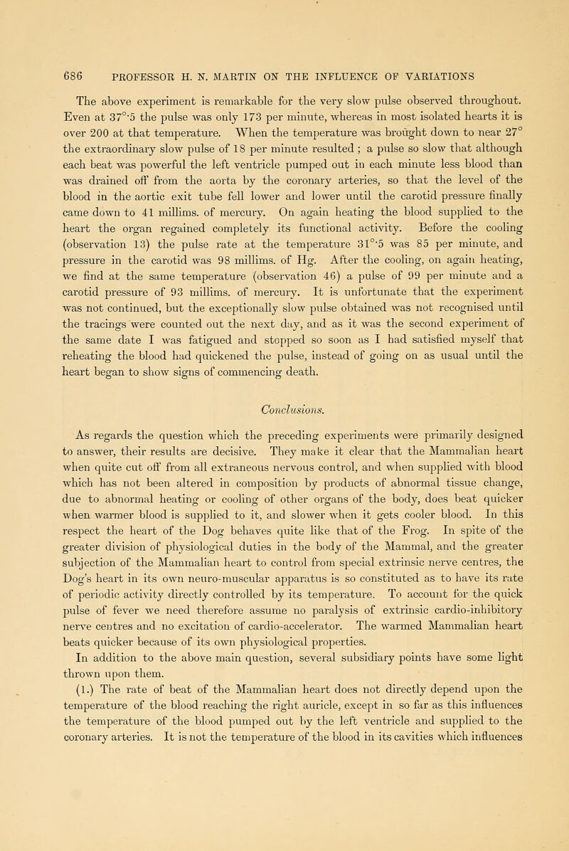The above experiment is remarkable for tbe very slow pulse observed throughout. Even at 37°'5 the pulse was only 173 per minute, whereas in most isolated hearts it is over 200 at that temperature. When the temperature was brought down to near 27° the extraordinary slow pulse of 18 per minute resulted ; a pulse so slow that although each beat was powerful the left ventricle pumped out in each minute less blood than was drained off from the aorta by the coronary arteries, so that the level of the blood in the aortic exit tube fell lower and lower until the carotid pressure finally came down to 41 mUlims. of mercury. On again heating the blood supplied to the heart the organ regained completely its functional activity. Before the cooling (observation 13) the pulse rate at the temperature 31°'5 was 85 per minute, and pressure in the carotid was 98 millims. of Hg. After the cooling, on again heating, we find at the same temperature (observation 46) a pulse of 99 per minute and a carotid pressure of 93 millims. of mercury. It is unfortunate that the experiment was not continued, but the exceptionally slow pulse obtained was not recognised until the tracings were counted out the next day, and as it was the second experiment of the same date I was fatigued and stopped so soon as I had satisfied myself that reheating the blood had quickened the pulse, instead of going on as usual until the heart began to show signs of commencing death. Co7iclusions. As regards the question which the preceding experiments were primarily designed to answer, their results are decisive. They make it clear that the Mammalian heart when quite cut off from all extraneous nervous control, and when supplied with blood which has not been altered in composition by products of abnormal tissue change, due to abnormal heating or cooling of other organs of the body, does beat quicker when warmer blood is supplied to it, and slower when it gets cooler blood. In this respect the heart of the Dog behaves quite like that of the Frog. In spite of the greater division of physiological duties in the body of the Mammal, and the greater subjection of the Mammalian heart to control from special extrinsic nerve centres, the Dog's heart in its own neuro-musctilar apparatus is so constituted as to have its rate of periodic activity directly controlled by its temperature. To account for the quick pulse of fever we need therefore assume no paralysis of extrinsic cardio-inhibitory nerve centres and no excitation of cardio-accelerator. The warmed Mammalian heart beats quicker because of its own physiological properties. In addition to the above main question, several subsidiary points have some Hght thrown upon them. (1.) The rate of beat of the Mammalian heart does not directly depend upon the temperature of the blood reaching the right auricle, except in so far as this influences the temperature of the blood pumped out by the left ventricle and supplied to the coronary arteries. It is not the temperature of the blood in its cavities which influences