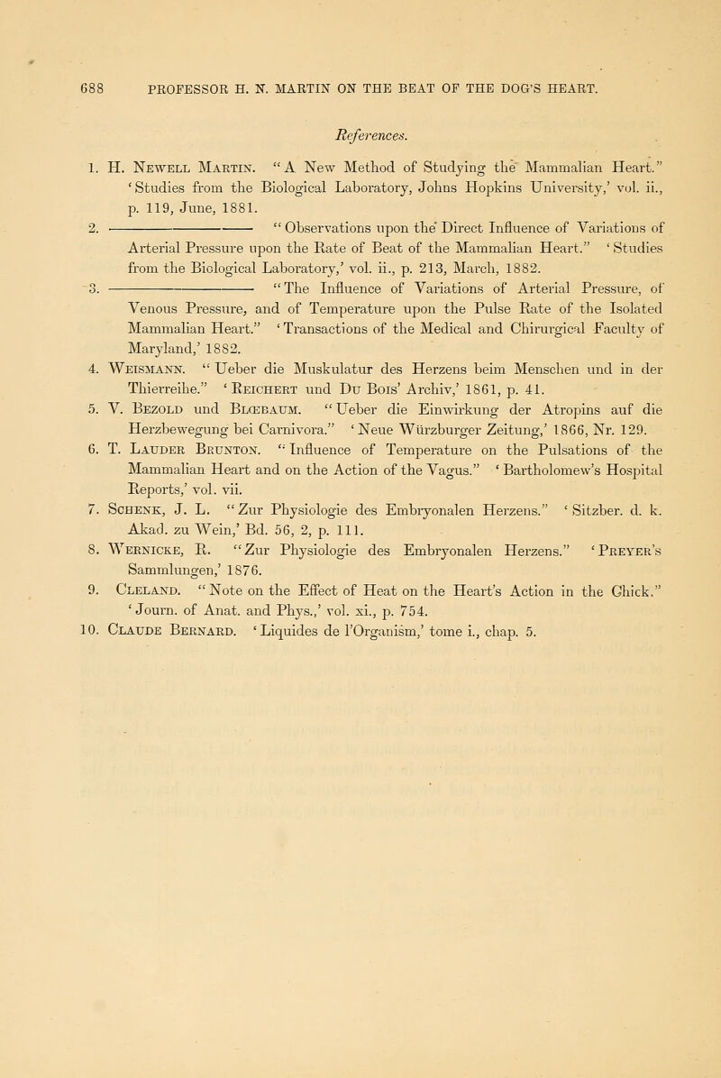 )88 PROFESSOR H. K MARTIN ON THE BEAT OF THE DOG'S HEART. References. 1. H. Newell Martin. A New Method of Studying the Mammalian Heart. 'Studies from the Biological Laboratory, Johns Hopkins University,' vol. ii., p. 119, June, 1881. 2.  Observations upon the' Direct Influence of Variations of Arterial Pressure upon the Rate of Beat of the Mammahan Heart. ' Studies from the Biological Laboratory,' vol. ii., p. 213, March, 1882. 3. The Influence of Variations of Arterial Pressure, of Venous Pressure, and of Temperature upon the Pulse Rate of the Isolated Mammalian Heart. ' Transactions of the Medical and Chirurgical Faculty of Maryland,' 1882. 4. Wetsmann.  Ueber die Muskulatur des Herzens beim Menschen und in der Thierreihe. ' Reichert und Du Bois' Archiv,' 1861, p. 41. 5. V. Bezold und BLOiiBAtrM. Ueber die Einwirkung der Atropins auf die Herzbewegung bei Carnivora. 'Neue Wtirzburger Zeitung,' 1866, Nr. 129. 6. T. Latjder Brunton.  Influence of Temperature on the Pulsations of the Mammalian Heart and on the Action of the Vagus. ' Bartholomew's Hospital Reports,' vol. vii. 7. ScHENK, J. L. Zur Physiologie des Embryonalen Herzens. ' Sitzber. d. k. Akad. zu Wein,' Bd. 56, 2, p. 111. 8. Wernicke, R. Zur Physiologie des Embryonalen Herzens. 'Preyer's Sammlungen,' 1876. 9. Cleland. Note on the ES'ect of Heat on the Heart's Action in the Ghick. ' Journ. of Anat. and Phys.,' vol. xi., p. 754.