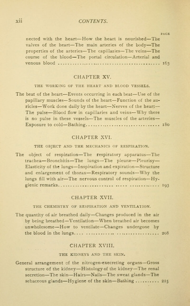 I-AGE nected with the heart—How the heart is nourished—The valves of the heart—The main arteries of the body—The properties of the arteries—The es—The veins—The course of the blood—The portal circulation—Arterial and venous blood 163 CHAPTER XV. THE WORKING OF THE HEART AND EI.GOD VESSELS. The beat of the heart—Events occurring in each beat—Use of the papillary muscles—Sounds of the heart—Function of the au- ricles—Work done daily by the heart—Nerves of the heart— The pulse—Blood flow in capillaries and veins—Why there is no pulse in these vessels—The muscles of the arteries— Exposure to cold—Bathing 180 CHAPTER XVI. THE OBJECT AND THE MECHANICS OF RESPIRATION. The object of respiration—The respiratory apparatus—The trachea—Bronchitis—The lungs—The pleura?—Pleurisy— Elasticity of the lungs—Inspiration and expiration—Structure and enlargement of thorax—Respiratory sounds—Why the lungs fill with air—The nervous control of respiration—Hy- gienic remarks. 193 CHAPTER XVII. THE CHEMISTRY GF RESPIRATION AND VENTILATION. The quantity of air breathed daily—Changes produced in the air by being breathed—Ventilation—When breathed air becomes unwholesome—How to ventilate—Changes undergone by the blood in the lungs 208 CHAPTER XVIII. THE KIDNEYS AND THE SKIN. General arrangement of the nitrogen-execreting organs—Gross structure of the kidney—Histology of the kidney—The renal secretion—The skin—Hairs—Nails—The sweat glands—The sebaceous g'.ands—Hygiene of the skin—Bathing 215