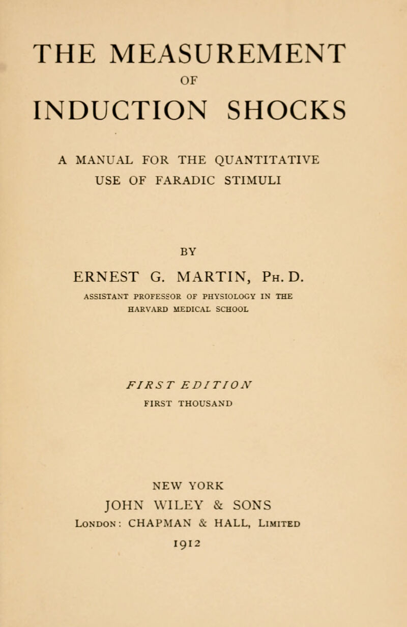 THE MEASUREMENT OF INDUCTION SHOCKS A MANUAL FOR THE QUANTITATIVE USE OF FARADIC STIMULI BY ERNEST G. MARTIN, Ph.D. ASSISTANT PROFESSOR OF PHYSIOLOGY IN THE HARVARD MEDICAL SCHOOL FIRST EDITION FIRST THOUSAND NEW YORK JOHN WILEY & SONS London: CHAPMAN & HALL, Limited 1912