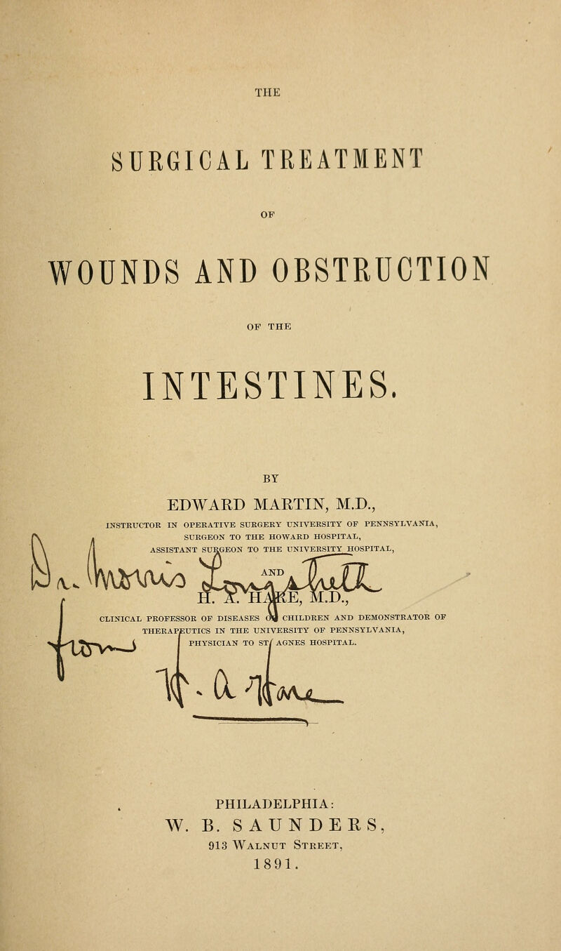 TPIE SURGICAL TREATMENT WOUNDS AND OBSTRUCTION INTESTINES. BY EDWARD MARTIN, M.D., INSTRUCTOE IN OPEEATIVE SURGERY UNIVERSITY OF PENNSYLVANIA, SURGEON TO THE HOWARD HOSPITAL, ASSISTANT SURGEON TO THE UNIVERSITY HOSPITAL, /v. CLINICAL PROFESSOR OF DISEASES CTi CHILDREN AND DEMONSTRATOR OF THERAPEUTICS IN THE UNIVERSITY OF PENNSYLVANIA, PHYSICIAN TO ST/AGNES HOSPITAL. liCl^l 'Mjs_ PHILADELPHIA: W. B. SAUNDERS, 913 Walnut Street, 1891.