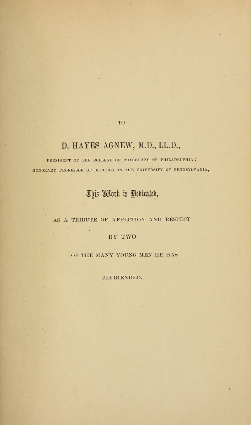 TO D. HAYES AGNEW, M.D., LL.D., PRESIDENT OF THE COLLEGE OF PHYSICIANS OF PUILADELPHIA ; HONORARY PROFESSOR OF SURGERY IN THE UNIVERSITY OF PENNSYLVANIA, AS A TRIBUTE OF AFFECTION AND EESPECT BY TWO OF THE MANY YOUNG MEN HE HAS BEFRIENDED.