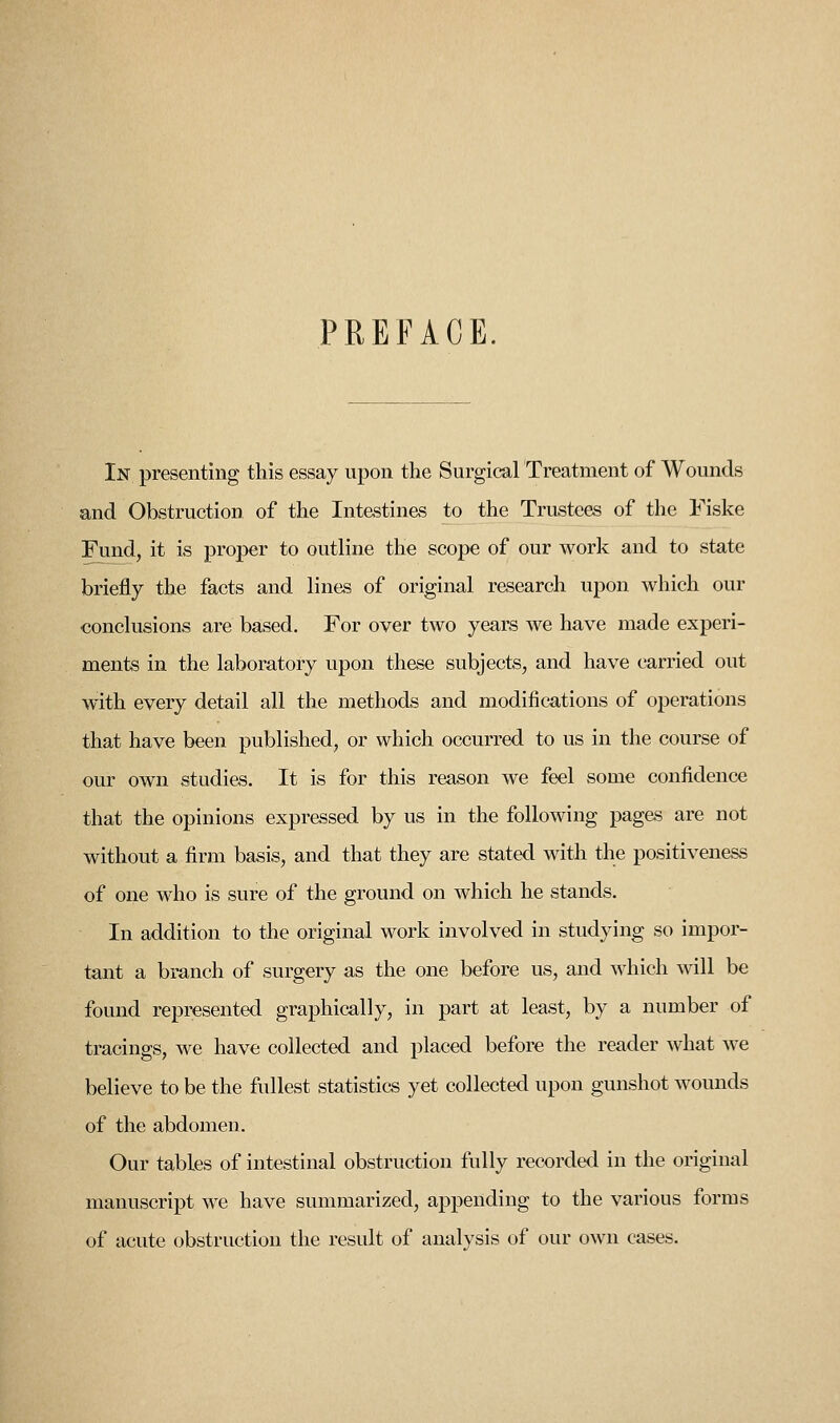 PREFACE In presenting this essay upon the Surgical Treatment of Wounds and Obstruction of the Intestines to the Trustees of the Fiske Fund, it is proper to outline the scope of our work and to state briefly the facts and lines of original research upon which our conclusions are based. For over two years we have made experi- ments in the laboratory upon these subjects, and have carried out with every detail all the methods and modifications of operations that have been published, or which occurred to us in the course of our own studies. It is for this reason we feel some confidence that the opinions expressed by us in the following pages are not without a firm basis, and that they are stated with the positiveness of one who is sure of the ground on which he stands. In addition to the original work involved in studying so impor- tant a branch of surgery as the one before us, and which will be found represented graphically, in part at least, by a number of tracings, we have collected and placed before the reader what we believe to be the fullest statistics yet collected upon gunshot wounds of the abdomen. Our tables of intestinal obstruction fully recorded in the original manuscript we have summarized, appending to the various forms of acute obstruction the result of analysis of our own cases.