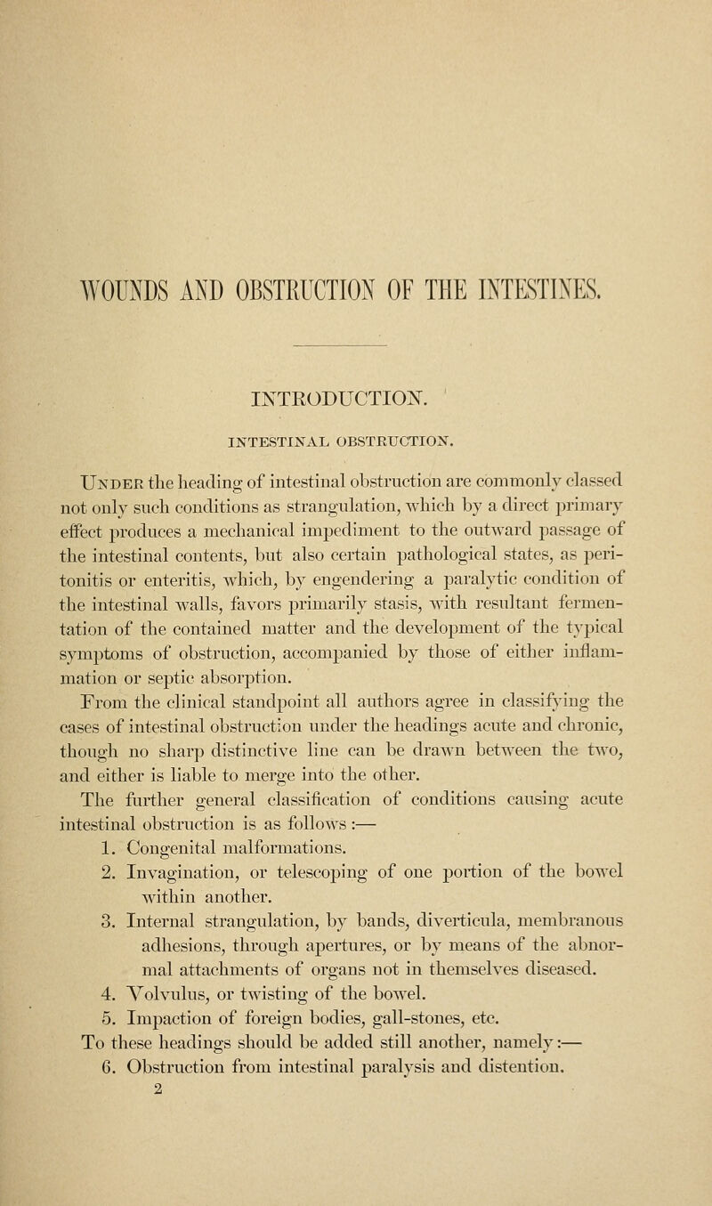 WOUNDS AND OBSTRUCTION OF THE INTESTINES. INTRODUCTION. INTESTINAL OBSTRUCTION. Under the heading of intestinal obstruction are commonly classed not only such conditions as strangulation, Avhich by a direct primary effect i^roduces a mechanical impediment to the outward passage of the intestinal contents, but also certain pathological states, as peri- tonitis or enteritis, which, by engendering a paralytic condition of the intestinal walls, favors primarily stasis, with resultant fermen- tation of the contained matter and the development of the t}'pical symptoms of obstruction, accompanied by those of either inflam- mation or septic absorption. From the clinical standpoint all authors agree in classifying the cases of intestinal obstruction under the headings acute and chronic, though no sharp distinctive line can be draAvn between the two, and either is liable to merge into the other. The further general classification of conditions causing acute intestinal obstruction is as follows :— 1. Congenital malformations. 2. Invagination, or telescoping of one portion of the bowel within another. 3. Internal strangulation, by bands, diverticula, membranous adhesions, through apertures, or by means of the abnor- mal attachments of organs not in themselves diseased. 4. Volvulus, or twisting of the bowel. 5. Impaction of foreign bodies, gall-stones, etc. To these headings should be added still another, namely:— 6. Obstruction from intestinal paralysis and distention.