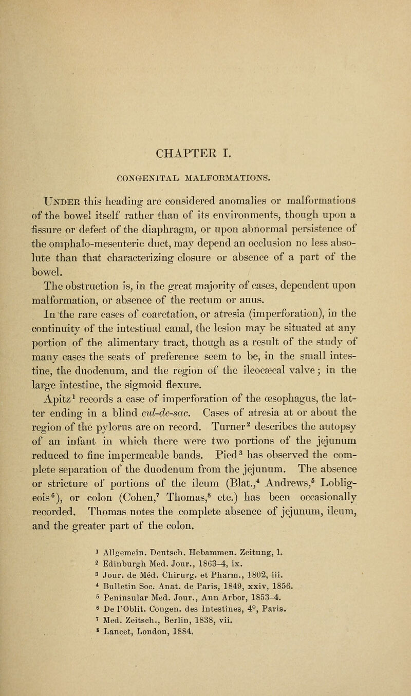 CHAPTER I. CONGENITAL MALFORMATIONS. Under this heading are considered anomalies or malformations of the bowel itself rather than of its environments, though upon a fissure or defect of the diaphragm, or upon abnormal persistence of the omphalo-mesenteric duct, may depend an occlusion no less abso- lute than that characterizing closure or absence of a part of the bowel. The obstruction is, in the great majority of cases, dependent upon malformation, or absence of the rectum or anus. In the rare cases of coarctation, or atresia (iraperforation), in the continuity of the intestinal canal, the lesion may be situated at any portion of the alimentary tract, though as a result of the study of many cases the seats of preference seem to be, in the small intes- tine, the duodenum, and the region of the ileocsecal valve; in the large intestine, the sigmoid flexure. Apitz^ records a case of imperforation of the oesophagus, the lat- ter ending: in a blind cul-de-sac. Cases of atresia at or about the region of the pylorus are on record. Turner^ describes the autopsy of an infant in which there were two portions of the jejunum reduced to fine impermeable bands. Pied^ has observed the com- plete separation of the duodenum from the jejunum. The absence or stricture of portions of the ileum (Blat.,* Andrews,' Loblig- eois®), or colon (Cohen,' Thomas,^ etc.) has been occasionally recorded. Thomas notes the complete absence of jejunum, ileum, and the greater part of the colon. ' Allgemein. Deutsch, Hebammen. Zeitung, 1. 2 Edinburgh Med. Jour., 1863^, ix. 3 Jour, de Med. Chirurg. et Pharm., 1802, iii. * Bulletin Soc. Anat. de Paris, 1849, xxiv, 1856. 5 Peninsular Med. Jour., Ann Arbor, 1853-4. 5 De rOblit. Congen. des Intestines, 4°, Paris. 7 Med. Zeitsch., Berlin, 1838, vii. * Lancet, London, 1884.