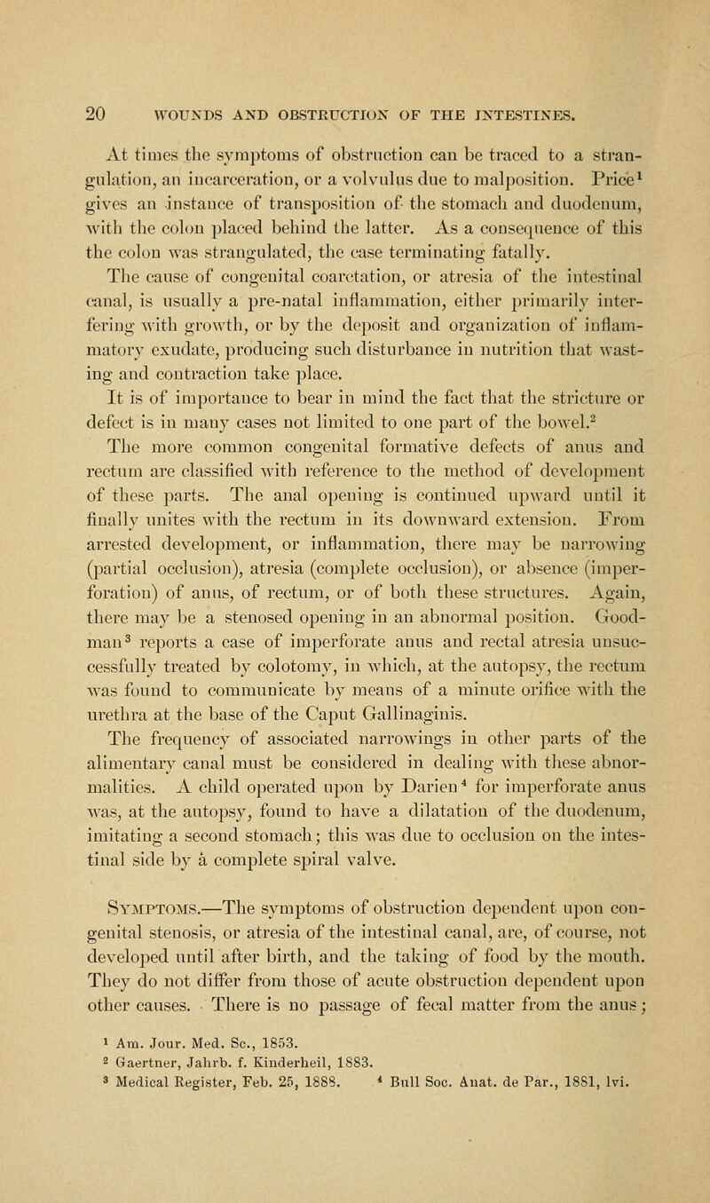 At times the symptoms of obstruction can be traced to a stran- gulation, an incarceration, or a volvulus due to malposition. Price ^ gives an instance of transposition of the stomach and duodenum, with the colon placed behind the latter. As a consequence of this the colon was strano^ulatcd, the case terminating: fatallv. The cause of congenital coarctation, or atresia of the intestinal canal, is usually a pre-natal inflammation, either primarily inter- fering with growth, or by the deposit and organization of inflam- matory exudate, producing such disturbance in nutrition that wast- ing and contraction take place. It is of importance to bear in mind the fact that the stricture or defect is in many cases not limited to one part of the bowel.^ The more common congenital formative defects of anus and rectum are classified with reference to the method of development of these parts. The anal opening is continued upward until it finally unites with the rectum in its downward extension. From arrested development, or inflammation, there may be narrowing (partial occlusion), atresia (complete occlusion), or absence (imper- foration) of anus, of rectum, or of both these structures. Again, there may be a stenosed opening in an abnormal position. Good- man^ reports a case of imperforate anus and rectal atresia unsuc- cessfully treated by colotomy, in which, at the autopsy, the rectum was found to communicate by means of a minute orifice with the urethra at the base of the Caput Gallinaginis. The frequency of associated narrowings in other parts of the alimentary canal must be considered in dealing with these abnor- malities. A child operated upon by Darien * for imperforate anus was, at the autopsy, found to have a dilatation of the duodenum, imitating a second stomach; this was due to occlusion on the intes- tinal side by a complete spiral valve. Symptoms.—The symptoms of obstruction dependent upon con- genital stenosis, or atresia of the intestinal canal, are, of course, not developed until after birth, and the taking of food by the mouth. They do not difl^er from those of acute obstruction dependent upon other causes. There is no passage of fecal matter from the anus; 1 Am. Jour. Med. Sc, 1853. 2 Gaertner, Jahrb. f. Kinderheil, 1883. 3 Medical Register, Feb. 25, 1888. * Bull Soc. Auat. de Par., 1881, Ivi.