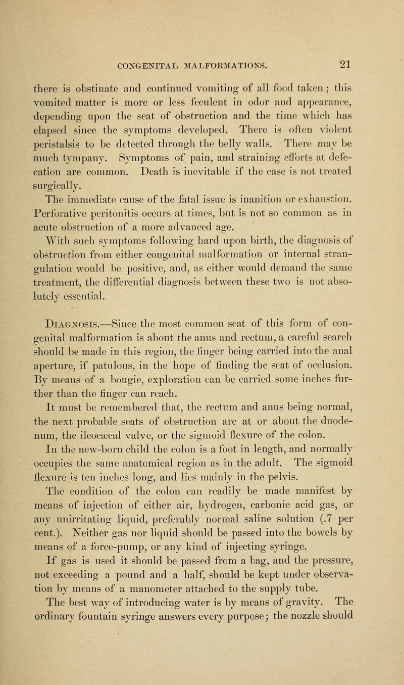 there is obstinate and continued vomiting of all food taken ; this vomited matter is more or less feculent in odor and appearance, depending upon the seat of obstruction and the time which has elapsed since the symptoms developed. There is often violent peristalsis to be detected through the belly walls. There may be much tympany. Symptoms of pain, and straining efforts at defe- cation are common. Death is inevitable if the case is not treated surgically. The immediate cause of the fatal issue is inanition or exhaustion. Perforative peritonitis occurs at times, but is not so common as in acute obstruction of a more advanced age. With such symptoms following hard upon birth, the diagnosis of obstruction from either congenital malformation or internal stran- gulation would be positive, and, as either would demand the same treatment, the differential diagnosis between these two is not abso- lutely essential. Diagnosis.—Since the most common seat of this form of con- genital malformation is about the anus and rectum, a careful search should be made in this region, the finger being carried into the anal aperture, if patulous, in the hope of finding the seat of occlusion. By means of a bougie, exploration can be carried some inches fur- ther than the finger can reach. It must be remembered that, the rectum and anus being normal, the next probable seats of obstruction are at or about the duode- num, the ileocecal valve, or the sigmoid flexure of the colon. In the new-born child the colon is a foot in length, and normally occupies the same anatomical region as in the adult. The sigmoid flexure is ten inches long, and lies mainly in the pelvis. The condition of the colon can readily be made manifest by means of injection of either air, hydrogen, carbonic acid gas, or any unirritating liquid, preferably normal saline solution (.7 per cent.). Neither gas nor liquid should be passed into the bowels by means of a force-pump, or any kind of injecting syringe. If gas is used it should be passed from a bag, and the pressure, not exceeding a pound and a half, should be kept under observa- tion by means of a manometer attached to the supply tube. The best way of introducing water is by means of gravity. The ordinary fountain syringe answers every purpose; the nozzle should