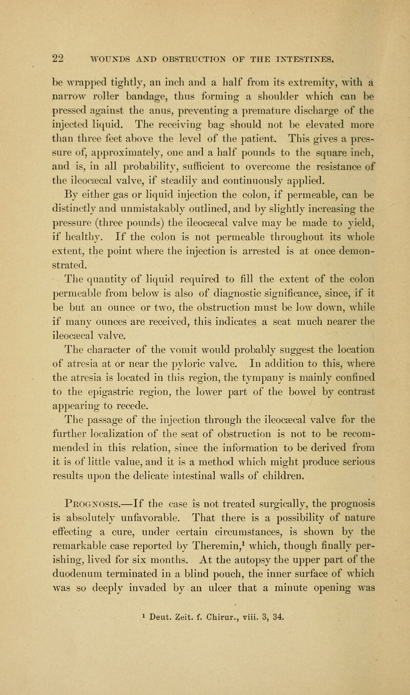 be wrapped tiglitly, an inch and a half from its extremity, witli a narrow roller bandage, thus forming a shoulder which can be pressed against the anus, preventing a premature discharge of the injected liquid. Tiie receiving bag should not be elevated more than three feet alcove the level of the patient. This gives a pres- sure of, approximately, one and a half pounds to the square inch, and is, in all probability, sufficient to overcome the resistance of the ilcocsecal valve, if steadily and continuously applied. By either gas or liquid injection the colon, if permeable, can be distinctly and unmistakably outlined, and by slightly increasing the pressure (three pounds) the ileocsecal valve may be made to yield, if healthy. If the colon is not permeable throughout its whole extent, the point where the injection is arrested is at once demon- strated. The quantity of liquid required to fill the extent of the colon permeable from below is also of diagnostic significance, since, if it be but an ounce or two, the obstruction must be low down, while if many ounces are received, this indicates a seat much nearer the ileocsecal valve. The character of the vomit would probably suggest the location of atresia at or near the pyloric valve. In addition to this, where the atresia is located in this region, the tympany is mainly confined to the epigastric region, the lower part of the bowel by contrast appearing to recede. The passage of the injection through the ileocsecal valve for the further localization of the seat of obstruction is not to be recom- mended in this relation, since the information to be derived from it is of little value, and it is a method which might produce serious results upon the delicate intestinal walls of children. Prognosis.—If the case is not treated surgically, the prognosis is absolutely unfavorable. That there is a possibility of nature effecting a cure, under certaiu circumstances, is shown by the remarkable case reported by Theremin,' which, though finally per- ishing, lived for six months. At the autopsy the upper part of the duodenum terminated in a blind pouch, the inner surface of which was so deeply invaded by an ulcer that a minute opening was 1 Dent. Zeit. f. Cliirur., viii. 3, 34.