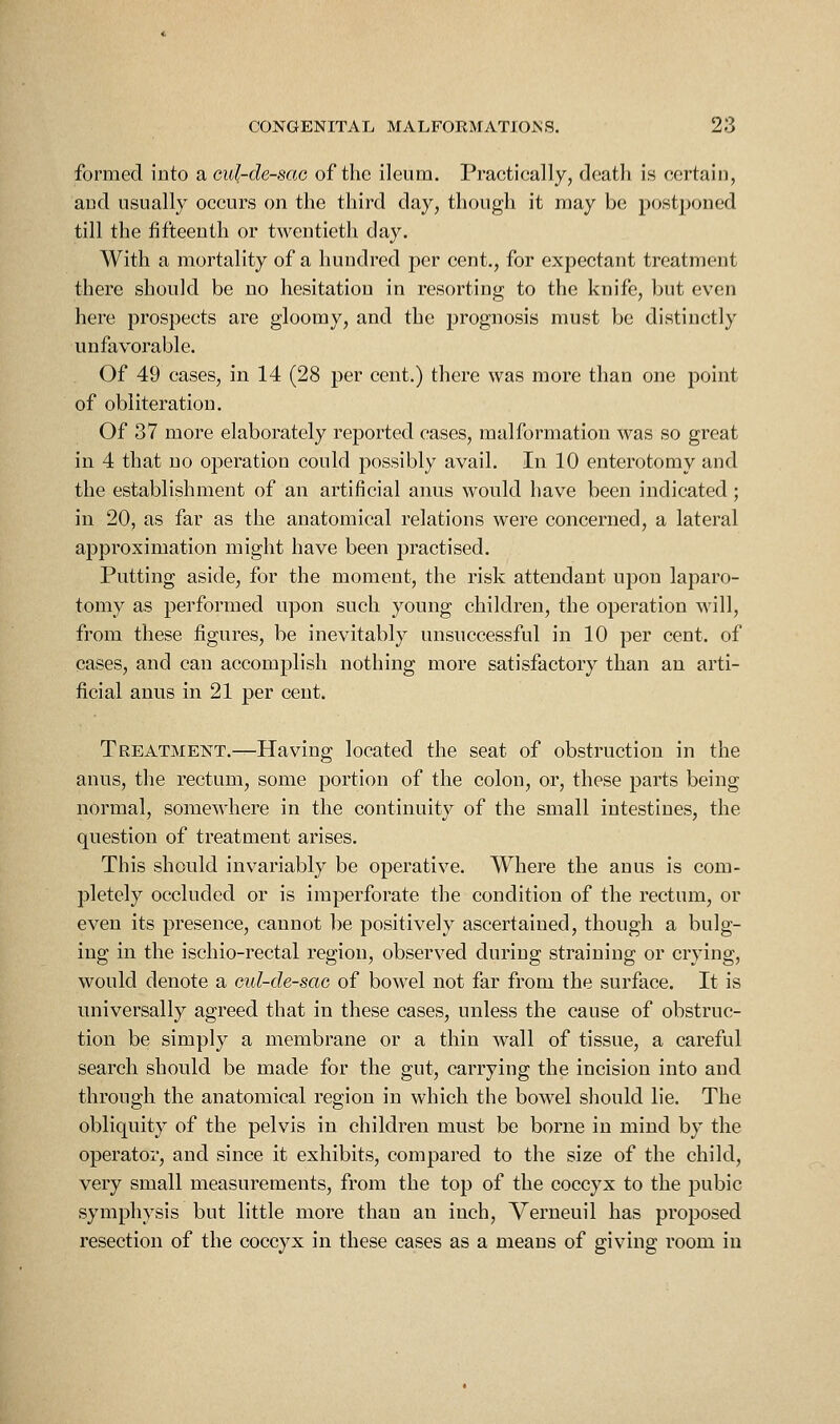 formed into a cul-de-sao of the ileum. Practically, death is certain, and usually occurs on the third day, though it may be postponed till the fifteenth or twentieth day. With a mortality of a hundred per cent., for expectant treatment there should be no hesitation in resorting to the knife, but even here prospects are gloomy, and the prognosis must be distinctly unfavorable. Of 49 cases, in 14 (28 per cent.) there was more than one point of obliteration. Of 37 more elaborately reported cases, malformation was so great in 4 that no operation could possibly avail. In 10 enterotomy and the establishment of an artificial anus would have been indicated; in 20, as far as the anatomical relations were concerned, a lateral approximation might have been practised. Putting aside, for the moment, the risk attendant upon laparo- tomy as pei'formed upon such young children, the operation will, from these figures, be inevitably unsuccessful in 10 per cent, of cases, and can accomplish nothing more satisfactory than an arti- ficial anus in 21 per cent. Treatment.—Having located the seat of obstruction in the anus, the rectum, some portion of the colon, or, these parts being normal, somewhere in the continuity of the small intestines, the question of treatment arises. This should invariably be operative. Where the anus is com- pletely occluded or is imperforate the condition of the rectum, or even its presence, cannot be positively ascertained, though a bulg- ing in the ischio-rectal region, observed during straining or crying, would denote a eul-de-sac of bowel not far from the surface. It is universally agreed that in these cases, unless the cause of obstruc- tion be simply a membrane or a thin wall of tissue, a careful search should be made for the gut, carrying the incision into and through the anatomical region in which the bowel should lie. The obliquity of the pelvis in children must be borne in mind by the operator, and since it exhibits, compared to the size of the child, very small measurements, from the top of the coccyx to the pubic symphysis but little more than an inch, Verneuil has proposed resection of the coccyx in these cases as a means of giving room in