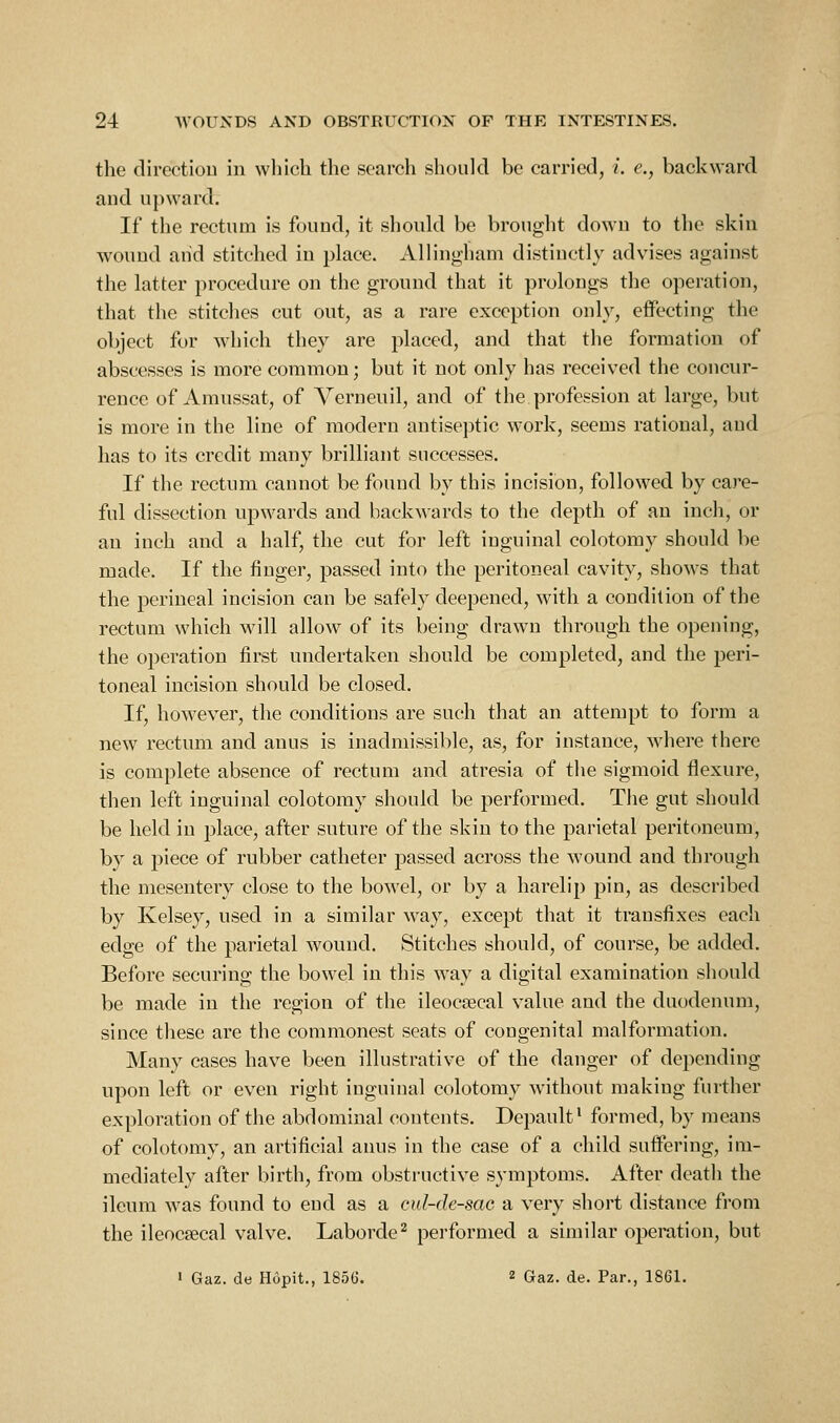 the directiou in which the search should be carried, i. e., backward and upward. If the rectum is found, it should be brought down to the skin wound and stitched in place. Allingham distinctly advises against the latter procedure on the ground that it prolongs the operation, that the stitches cut out, as a rare exception only, effecting the object for which they are placed, and that the formation of abscesses is more common; but it not only has received the coucur- rence of Amussat, of Verneuil, and of the profession at large, but is more in the line of modern antiseptic work, seems rational, and has to its credit many brilliant successes. If the rectum cannot be found by this incision, followed by cai'e- ful dissection upwards and backwards to the depth of an inch, or an inch and a half, the cut for left inguinal colotomy should be made. If the finger, passed into the peritoneal cavity, shows that the perineal incision can be safely deepened, with a condition of the rectum which will allow of its being drawn through the opening, the operation first undertaken should be completed, and the peri- toneal incision should be closed. If, however, the conditions are such that an attempt to form a new rectum and anus is inadmissible, as, for instance, where there is complete absence of rectum and atresia of the sigmoid flexure, then left inguinal colotomy should be performed. The gut should be held in place, after suture of the skin to the parietal peritoneum, by a piece of rubber catheter passed across the wound and through the mesentery close to the bowel, or by a harelip pin, as described by Kelsey, used in a similar way, except that it transfixes each edge of the parietal wound. Stitches should, of course, be added. Before securing the bowel in this way a digital examination should be made in the region of the ileocsecal value and the duodenum, since these are the commonest seats of congenital malformation. Many cases have been illustrative of the danger of depending upon left or even right inguinal colotomy without making further exploration of the abdominal contents. Depault' formed, by means of colotomy, an artificial anus in the case of a child suffering, im- mediately after birth, from obstructive symptoms. After death the ileum was found to end as a cul-dc-sac a very short distance from the ileocsecal valve. Laborde^ performed a similar operation, but 1 Gaz. de Hopit., 1856. 2 Gaz. de. Par., 1861.