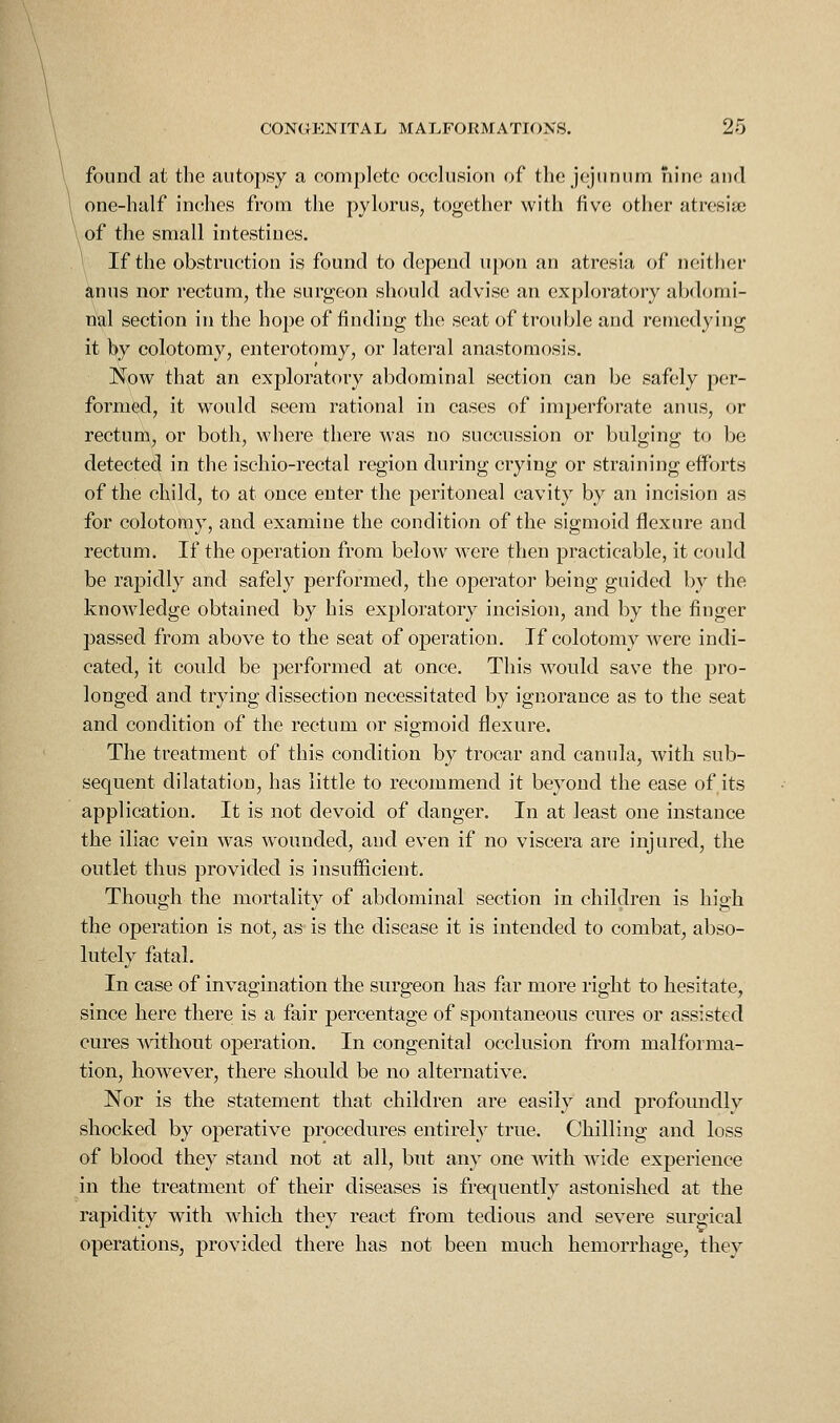 found at the autopsy a complete ocelusion of tlie jejunum nine and one-half inches from the pylorus, together with five other atresiie \ of the small intestines. \ If the obstruction is found to depend upon an atresia of neither anus nor rectum, the surgeon should advise an exploratory abdomi- nal section in the hope of finding the seat of trouble and remedying it by colotomy, enterotomy, or lateral anastomosis. Now that an exploratory abdominal section can be safely per- formed, it would seem rational in cases of imperforate anus, or rectum, or both, where there was no succussion or bulging to be detected in the ischio-rectal region during crying or straining efforts of the child, to at once enter the peritoneal cavity by an incision as for colotomy, and examine the condition of the sigmoid flexure and rectum. If the operation from below Avere then practicable, it could be rapidly and safely performed, the operator being guided by the knowledge obtained by his exploratory incision, and by the finger passed from above to the seat of operation. If colotomy were indi- cated, it could be performed at once. This would save the pro- longed and trying dissection necessitated by ignorance as to the seat and condition of the rectum or sigmoid flexure. The treatment of this condition by trocar and canula, with sub- sequent dilatation, has little to recommend it beyond the ease of its application. It is not devoid of danger. In at least one instance the iliac vein was wounded, and even if no viscera are injured, the outlet thus provided is insufficient. Though the mortality of abdominal section in children is high the operation is not, as is the disease it is intended to combat, abso- lutely fatal. In case of invagination the snrgeon has far more right to hesitate, since here there is a fair percentage of spontaneous cures or assisted cures Avithout operation. In congenital occlusion from malforma- tion, however, there should be no alternative. Nor is the statement that children are easily and profoundly shocked by operative procedures entirely true. Chilling and loss of blood they stand not at all, but any one wdth wide experience in the treatment of their diseases is frequently astonished at the rapidity with which they react from tedious and severe suro-ical operations, provided there has not been much hemorrhage, they