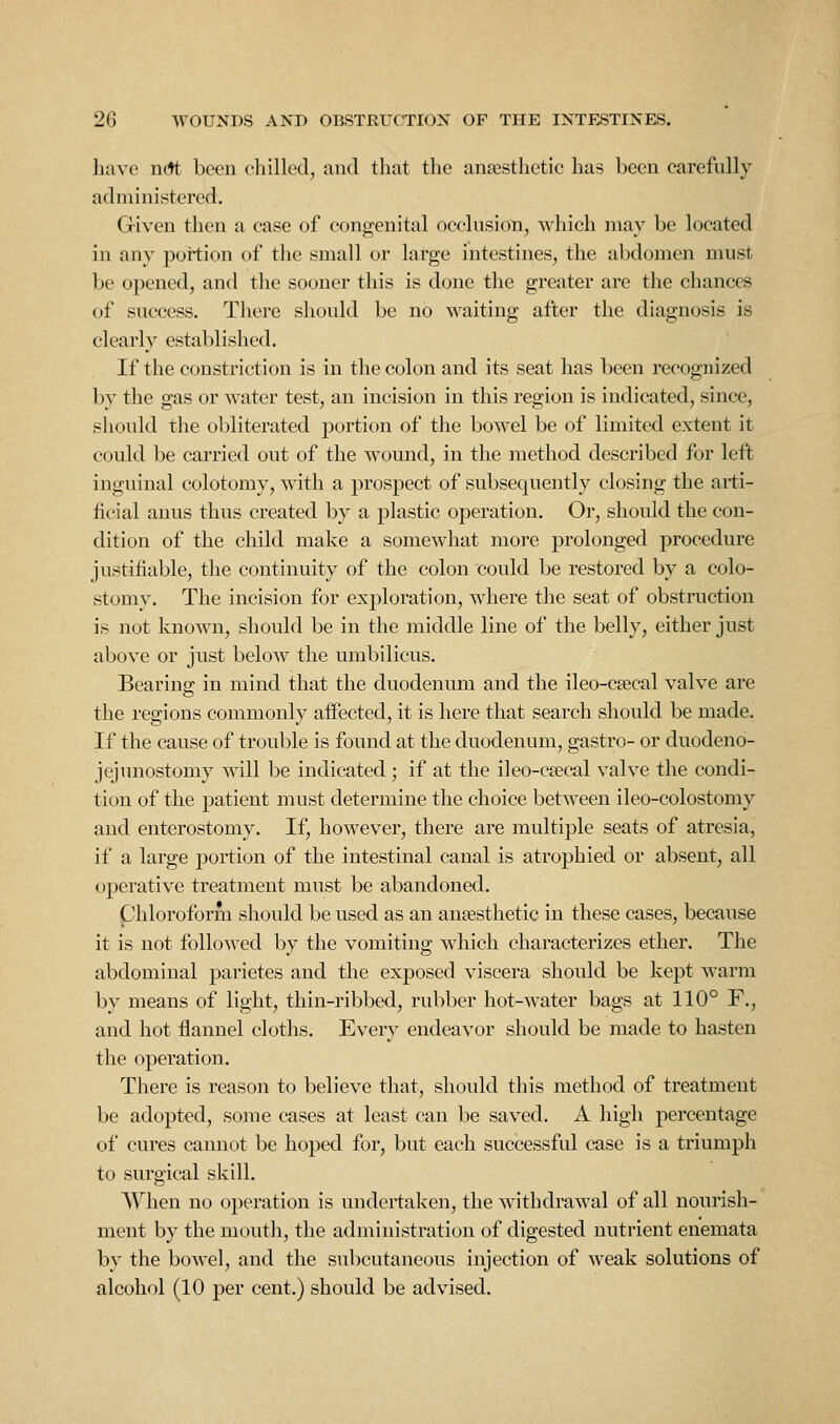 liavc n(*t been ehilled, and tliat the aneesthetic has been carefully administered. Griven then a case of congenital occlusion, which may be located in any pottion of the small or large intestines, the abdomen must be opened, and the sooner this is done the greater are the chances of success. There should be no waiting after the diagnosis is clearly established. If the constriction is in the colon and its seat has been recognized by the gas or water test, an incision in this region is indicated, since, should the obliterated portion of the bowel be of limited extent it could be carried out of the wound, in the method described for left inguinal colotomy, with a prospect of subsequently closing the arti- ficial anus thus created by a plastic operation. Or, should the con- dition of the child make a somewhat more prolonged procedure justifiable, the continuity of the colon could be restored by a colo- stomy. The incision for exploration, where the seat of obstruction is not known, should be in the middle line of the belly, either just above or just below the umbilicus. Bearing in mind that the duodenum and the ileo-csecal valve are the regions commonly affected, it is here that search should be made. If the cause of trouble is found at the duodenum, gastro- or duodeno- jejunostomy will be indicated; if at the ileo-csecal valve the condi- tion of the patient must determine the choice between ileo-colostomy and enterostomy. If, however, there are multiple seats of atresia, if a large portion of the intestinal canal is atrophied or absent, all operative treatment must be abandoned. Chloroform should be used as an ansesthetic in these cases, because it is not followed by the vomiting which characterizes ether. The abdominal parietes and the exposed viscera should be kept warm by means of light, thin-ribbed, rubber hot-water bags at 110° F., and hot flannel cloths. Every endeavor should be made to hasten the operation. There is reason to believe that, should this method of treatment be adopted, some cases at least can be saved. A high percentage of cures cannot be hoped for, but each successful case is a triumph to surgical skill. When no operation is undertaken, the withdrawal of all nourish- ment by the moutli, the administration of digested nutrient enemata by the bowel, and the subcutaneous injection of weak solutions of alcohol (10 per cent.) should be advised.