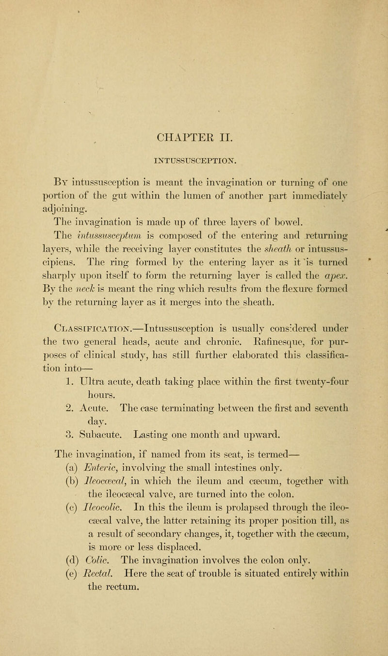 CHAPTER II. INTUSSUSCEPTION. By intussusoeption is meant the invagination or turning of one portion of the gut within the lumen of another part immediately adjoining. The invagination is made up of three layers of bowel. The intussusceptum is composed of the entering and returning layers, while the receiving layer constitutes the sheath or intussus- cipiens. The ring formed by the entering layer as it is turned sharply upon itself to form the returning layer is called the apex. By the neck is meant the ring which results from the flexure formed by the returning layer as it merges into the sheath. Classification.—Intussusception is usually considered under the two general heads, acute and chronic. Bafinesque, for pur- poses of clinical study, has still further elaborated this classifica- tion into— 1. Ultra acute, death taking place within the first twenty-four hours. 2. Acute. The case terminating l^etween the first and seventh day. 3. Subacute. Lasting one month and upward. The invagination, if named from its seat, is termed— (a) Enteric, involving the small intestines only. (b) Ileocecal, in which the ileum and csecum, together with the ileocsecal valve, are turned into the colon. (c) Ileocolic. In this the ileum is prolapsed through the ileo- C£ecal valve, the latter retaining its proper position till, as a result of secondary changes, it, together with the cjecum, is more or less displaced. (d) Colic. The invagination involves the colon only. (e) Rectal. Here the seat qf trouble is situated entirely within the rectum.