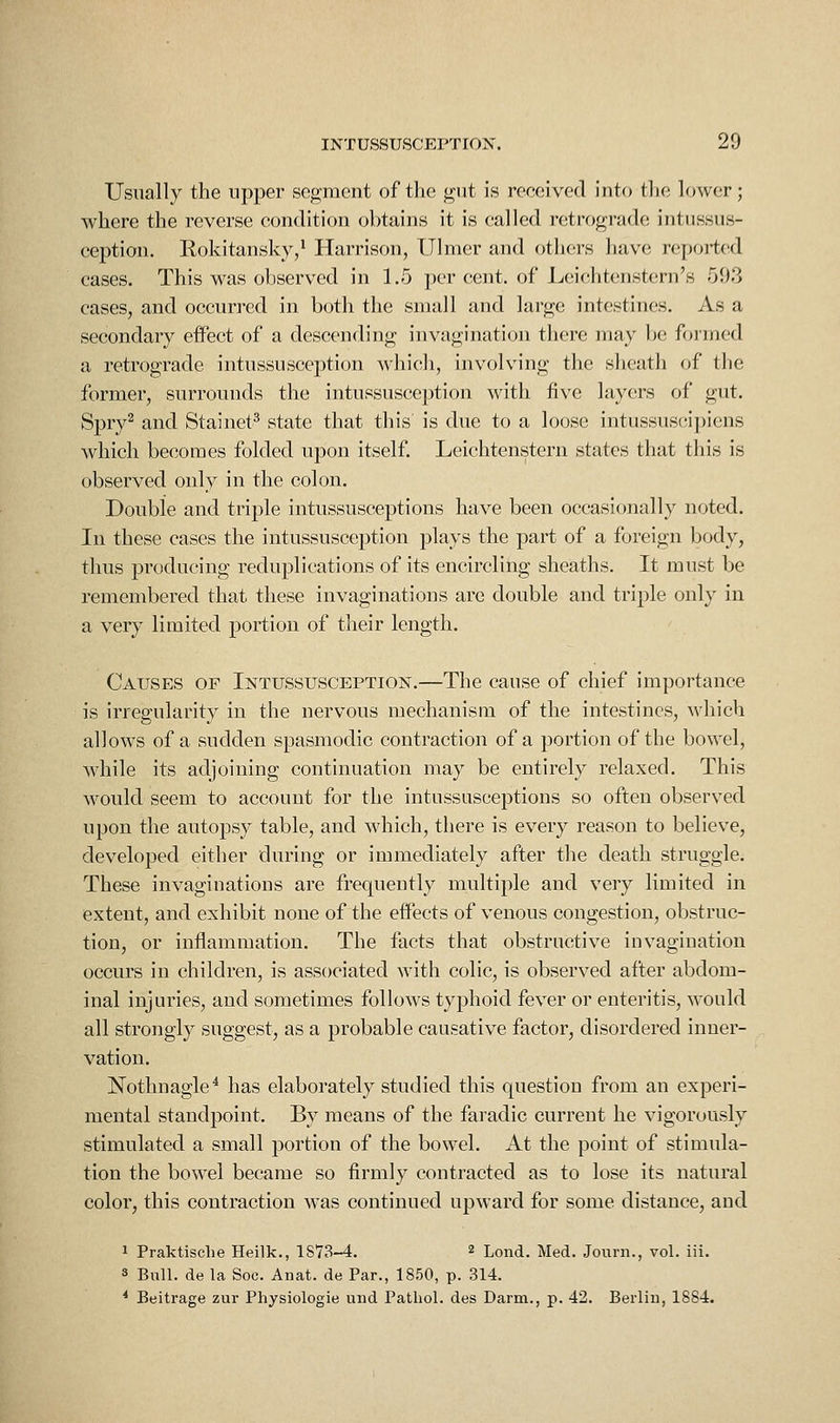 Usually the upper segment of the gut is received into the lower; where the reverse condition obtains it is called retrograde intussus- ception, Kokitansky,* Harrison, Ulnier and others have reported cases. This was observed in 1,5 per cent, of Leichtenstern's 593 cases, and occurred in both the small and large intestines. As a secondary effect of a descending invagination there may be formed a retrograde intussuscei^tion which, involving the sheath of the former, surrounds the intussusception with five layers of gut. Spry^ and Stainet^ state that this' is due to a loose intussuscii)iens which becomes folded upon itself, Leichtenstern states that this is observed only in the colon. Double and triple intussusceptions have been occasionally noted. In these cases the intussusception plays the part of a foreign body, thus producing reduplications of its encircling sheaths. It must be remembered that these invaginations are double and triple only in a very limited portion of their length. Causes of Intussusception.—The cause of chief importance is irregularity in the nervous mechanism of the intestines, which allows of a sudden spasmodic contraction of a portion of the bowel, while its adjoining continuation may be entirely relaxed. This would seem to account for the intussusceptions so often observed upon the autopsy table, and which, there is every reason to believe, developed either during or immediately after the death struggle. These invaginations are frequently multiple and very limited in extent, and exhibit none of the effects of venous congestion, obstruc- tion, or inflammation. The facts that obstructive invagination occurs in children, is associated with colic, is observed after abdom- inal injuries, and sometimes follows typhoid fever or enteritis, would all strongly suggest, as a probable causative factor, disordered inner- vation. Nothnagle^ has elaborately studied this question from an experi- mental standpoint. By means of the faradic current he vigorously stimulated a small portion of the bowel. At the point of stimula- tion the bowel became so firmly contracted as to lose its natural color, this contraction was continued upward for some distance, and 1 Praktisclie Heilk,, 1S73-4, 2 Lond. Med. Journ., vol. iii, s Bull, de la Soc. Anat. de Far., 1850, p. 314. * Beitrage zur Physiologie niid Pathol, des Darm., p. 42. Berlin, 1884.