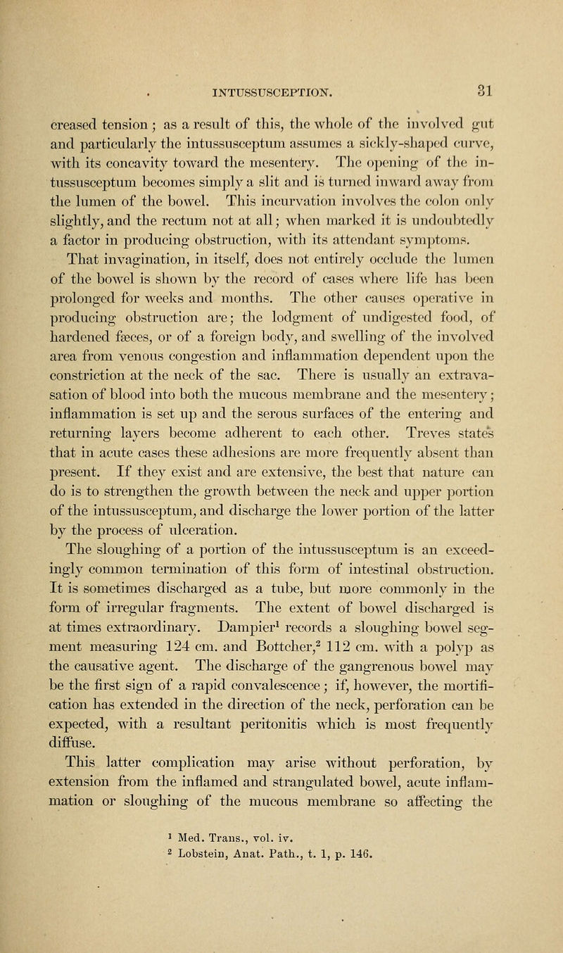 creased tension ; as a result of this, the whole of the involved gut and particularly the intussusceptum assumes a sickly-shapfjd curve, with its concavity toward the mesentery. The opening of the in- tussusceptum becomes simply a slit and is turned inward away from the lumen of the bowel. This incurvation involves the colon only slightly, and the rectum not at all; when marked it is undoubtedly a factor in producing obstruction, with its attendant symptoms. That invagination, in itself, does not entirely occlude the lumen of the bowel is shown by the record of cases where life has been prolonged for weeks and months. The other causes operative in producing obstruction are; the lodgment of undigested food, of hardened fseces, or of a foreign body, and swelling of the involved area from venous congestion and inflannnation dependent upon the constriction at the neck of the sac. There is usually an extrava- sation of blood into both the mucous membrane and the mesentery; inflammation is set up and the serous surfaces of the entering and returning layers become adherent to each other. Treves states that in acute cases these adhesions are more frequently absent than present. If they exist and are extensive, the best that nature can do is to strengthen the growth between the neck and upper portion of the intussusceptum, and discharge the lower portion of the latter by the process of ulceration. The sloughing of a portion of the intussusceptum is an exceed- ingly common termination of this form of intestinal obstruction. It is sometimes discharged as a tube, but more commonly in the form of irregular fragments. The extent of bowel discharged is at times extraordinary. Dampier* records a sloughing bowel seg- ment measuring 124 cm. and Bottcher,^ 112 cm. with a polyp as the causative agent. The discharge of the gangrenous bowel may be the first sign of a rapid convalescence; if, however, the mortifi- cation has extended in the direction of the neck, perforation can be expected, with a resultant peritonitis w^hich is most frequently diffuse. This latter complication may arise without perforation, by extension from the inflamed and strangulated bowel, acute inflam- mation or sloughing of the mucous membrane so affecting the ^ Med. Trans., vol. iv. 2 Lobstein, Anat. Path., t. 1, p. 146.