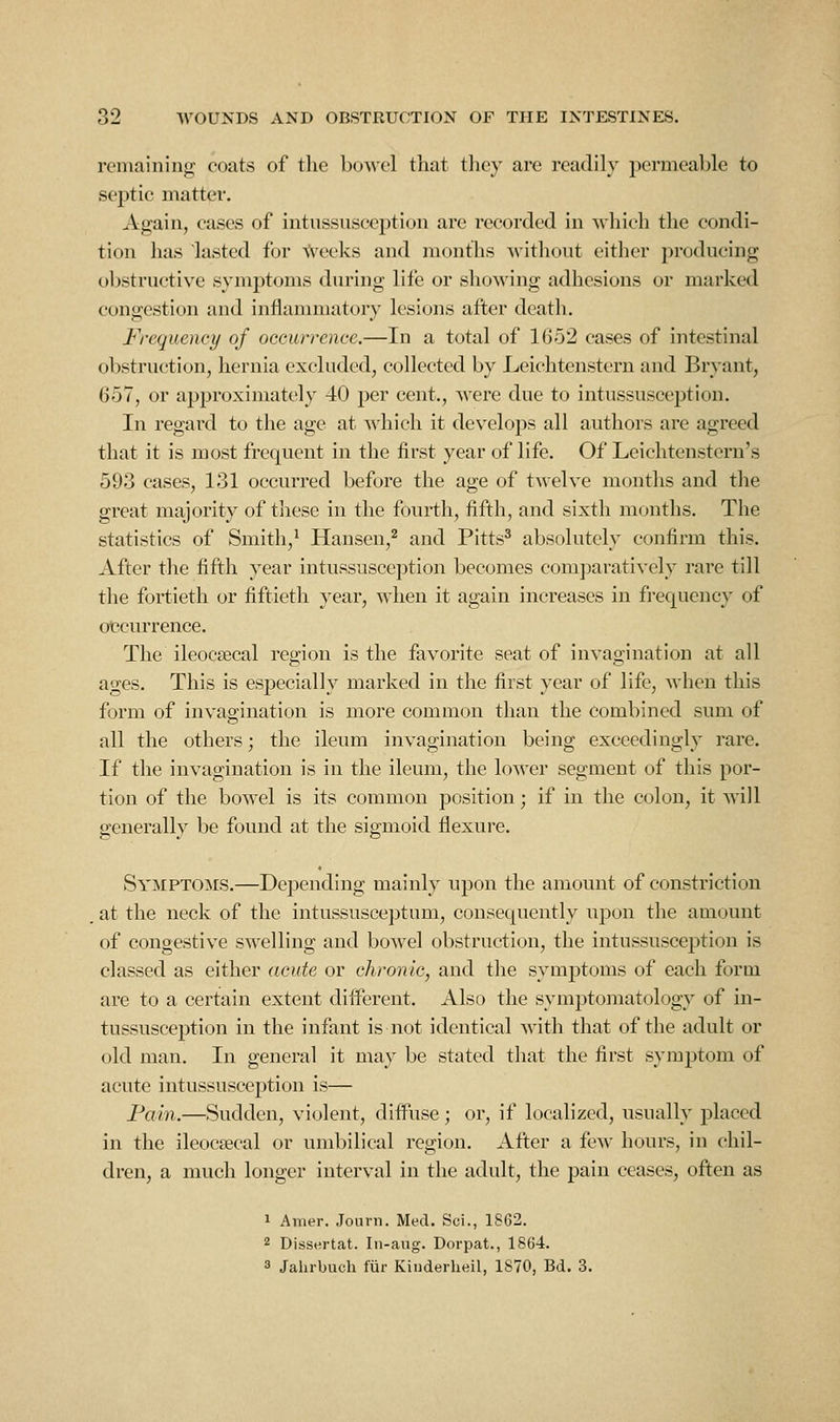 remaining coats of the bowel that tliey are readily permeable to septic matter. Again, cases of intnssusception are recorded in which the condi- tion has lasted for ^^eeks and months without either producing obstructive symptoms during life or showing adhesions or marked congestion and inflammatory lesions after death. Frequency of occurrence.—In a total of 1652 cases of intestinal obstruction, hernia excluded, collected by Leichtenstern and Bryant, 657, or approximately 40 per cent., were due to intussusception. In regard to the age at '\^llich it develops all authors are agreed that it is most frequent in the first year of life. Of Leichtenstcru's 593 cases, 131 occurred before the age of twelve months and the great majority of these in the fourth, fifth, and sixth months. The statistics of Smith,^ Hansen,^ and Pitts^ absolutely confirm this. After the fifth year intussusception becomes comparatively rare till the fortieth or fiftieth year, when it again increases in frequency of occurrence. The ileocsecal region is the favorite seat of invagination at all ages. This is especially marked in the first year of life, when this form of invagination is more common than the combined sum of all the others; the ileum invagination being exceedingly rare. If the invagination is in the ileum, the lower segment of this por- tion of the bowel is its common position; if in the colon, it will generally be found at the sigmoid flexure. Symptoms.—Depending mainly upon the amount of constriction . at the neck of the intussusceptum, consequently upon the amount of congestive swelling and bowel obstruction, the intussusception is classed as either acute or chronic, and the symptoms of each form are to a certain extent diiferent. Also the symptomatology of in- tussusception in the infant is not identical with that of the adult or old man. In general it may be stated that the first symptom of acute intussusception is— Pain.—Sudden, violent, diffuse; or, if localized, usually placed in the ileocsecal or umbilical region. After a few hours, in chil- dren, a much longer interval in the adult, the pain ceases, often as 1 Amer. Journ. Med. Sci., 1S62. 2 Dissertat. Iii-aug. Dorpat., 1864. 3 Jalirbuch fur Kinderlieil, 1870, Bd. 3.