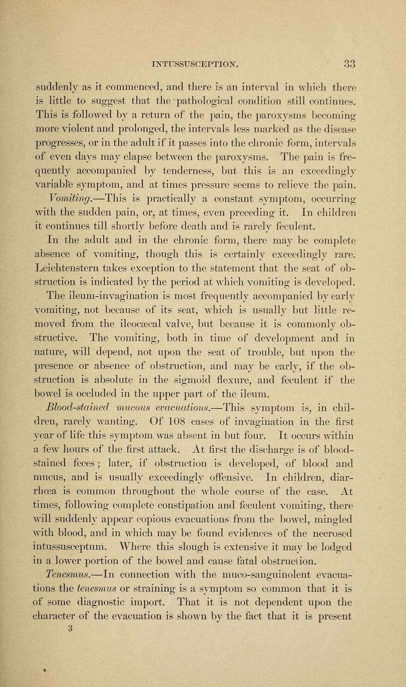suddenly as it eommcnccd, and there is an intci*val in which there is little to suggest that the pathological condition still continues. This is folloAved by a return of tlie pain, the paroxysms becoming more violent and prolonged, the intervals less marked as the disease progresses, or in the adult if it passes into the chronic form, intervals of even days may elapse between the paroxysms. Tlie pain is fre- quently accompanied by tenderness, but this is an exceedingly variabl'e symptom, and at times pressure seems to relieve the pain. Vomiting.—This is practically a constant symptom, occurring with the sudden pain, or, at times, even preceding it. In children it continues till shortly before death and is rarely feculent. In the adult and in the chronic form, there may be complete absence of vomiting, though this is certainly exceedingly rare. Leichtenstern takes exception to the statement that the seat of ob- struction is indicated by the period at which vomiting is developed. The ileum-invagination is most frequently accompanied by early vomiting, not because of its seat, which is usually but little re- moved from the ileocsecal valve, but because it is commonly ob- structive. The vomiting, both in time of development and in nature, will depend, not upon the seat of trouble, but upon the presence or absence of obstruction, and may be early, if the ob- struction is absolute in the sigmoid flexure, and feculent if the bowel is occluded in the upper part of the ileum. Blood-stained mucous evacuations.—This symptom is, in chil- dren, rarely wanting. Of 108 cases of invagination in the first year of life this symptom was absent in but four. It occurs within a few hours of the first attack. At first the discharge is of blood- stained feces; later, if obstruction is developed, of blood and mucus, and is usually exceedingly oifensive. In children, diar- rhoea is common throughout the whole course of the case. At times, following complete constipation and feculent vomiting, there will suddenly appear copious evacuations from the bowel, mingled with blood, and in which may be found evidences of the necrosed intussusceptum. Where this slough is extensive it may be lodged in a lower portion of the bowel and cause fatal obstruction. Tenesmus.—In connection with the muco-sanguinolent evacua- tions the tenesmus or straining is a symptom so common that it is of some diagnostic import. That it is not dependent upon the character of the evacuation is shown by the fact that it is present 3