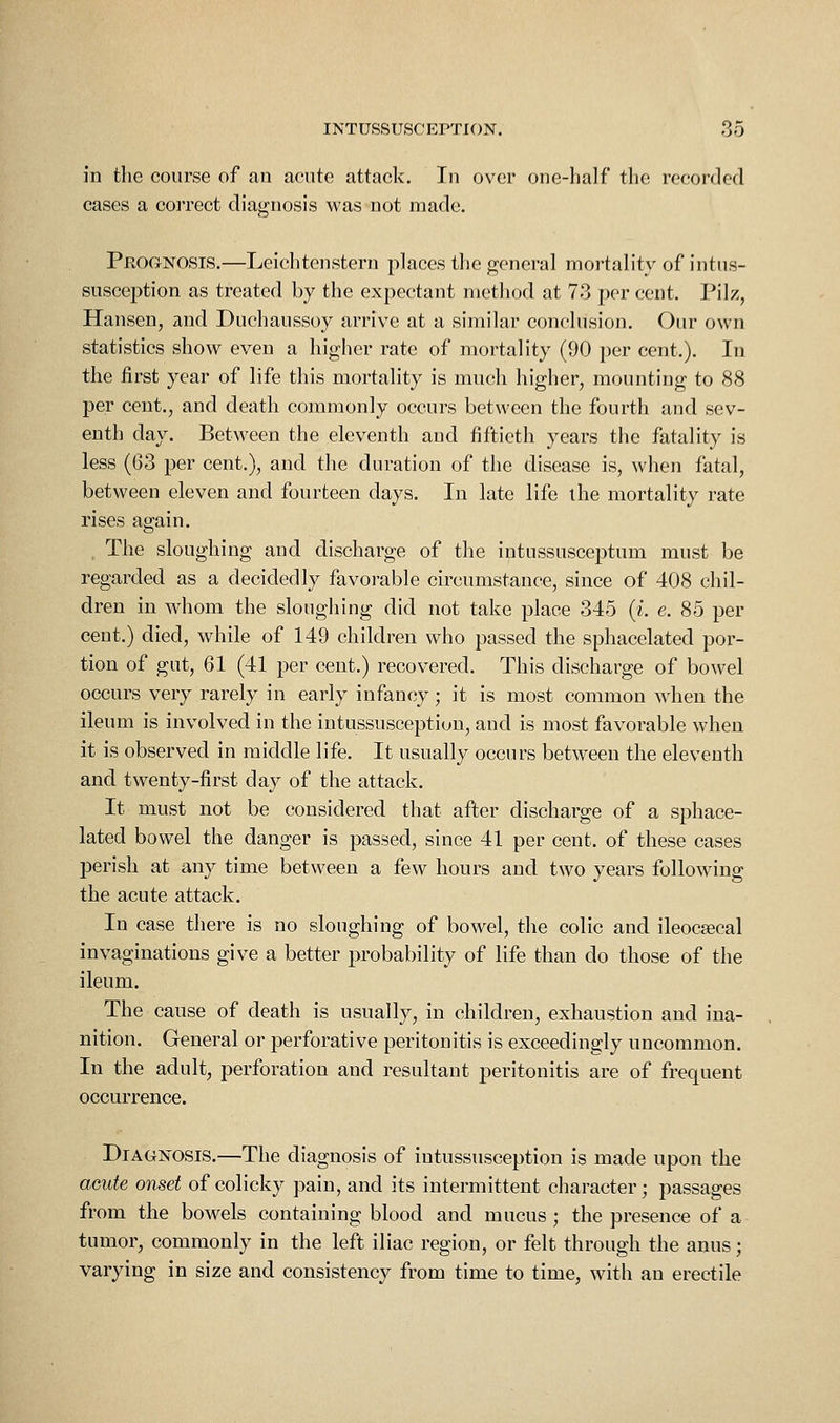 in the course of an acute attack. In over one-half the recorded cases a correct diagnosis was not made. Prognosis.—Leichtenstern places the general mortality of intus- susception as treated by the expectant method at 73 per cent. Pilz, Hansen, and Duchaussoy arrive at a similar conclusion. Our own statistics show even a higher rate of mortality (90 per cent.). In the first year of life this mortality is much higher, mounting to 88 per cent., and death commonly occurs between the fourth and sev- enth day. Between the eleventh aud fiftieth years the fatality is less (63 per cent.), and the duration of the disease is, when fatal, between eleven and fourteen days. In late life the mortality rate rises again. The sloughing and discharge of the intussusceptum must be regarded as a decidedly favorable circumstance, since of 408 chil- dren in whom the sloughing did not take place 345 (i. e. 85 per cent.) died, while of 149 children who passed the sphacelated por- tion of gut, 61 (41 per cent.) recovered. This discharge of bowel occurs very rarely in early infancy; it is most common wdieu the ileum is involved in the intussusception, and is most favorable when it is observed in middle life. It usually occurs between the eleventh and twenty-first day of the attack. It must not be considered that after discharge of a sphace- lated bowel the danger is passed, since 41 per cent, of these cases perish at any time between a few hours and two years following the acute attack. In case there is no sloughing of bowel, the colic and ileocecal invaginations give a better probability of life than do those of the ileum. The cause of death is usually, in children, exhaustion and ina- nition. General or perforative peritonitis is exceedingly uncommon. In the adult, perforation and resultant peritonitis are of frequent occurrence. Diagnosis.—The diagnosis of intussusception is made upon the acute onset of colicky pain, and its intermittent character; passages from the bowels containing blood and mucus ; the presence of a tumor, commonly in the left iliac region, or felt through the anus; varying in size and consistency from time to time, with an erectile