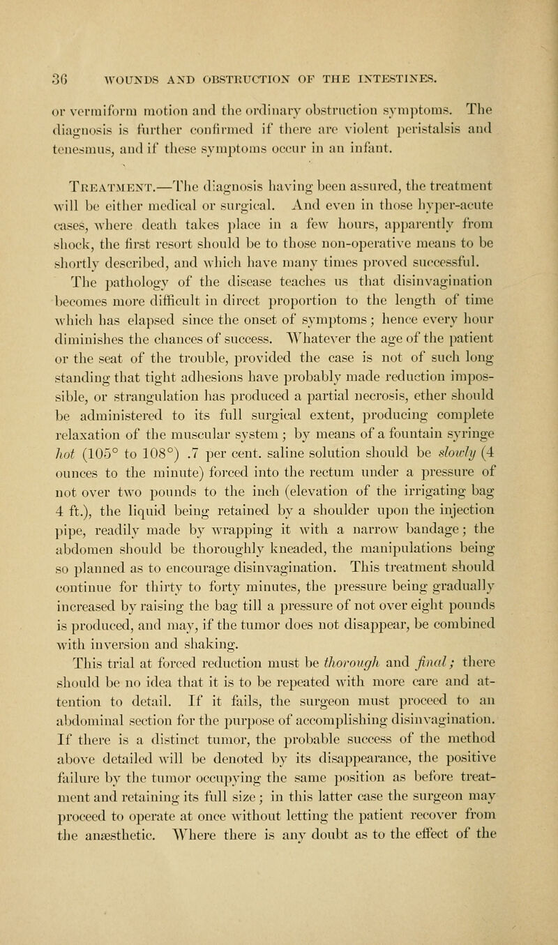 or vermiform motion and the ordinary obstruction symptoms. The diagnosis is further confirmed if there are violent peristalsis and tenesmus, and if these symptoms occur in an infant. Treatment.—The diagnosis having been assured, the treatment will be either medical or surgical. And even in those hyper-acute cases, where death takes place in a few hours, apparently from shock, the first resort should be to those non-operative means to be shortly described, and which have many times proved successful. The pathology of the disease teaches us that disin vagi nation becomes more difficult in direct proportion to the length of time which has elapsed since the onset of symptoms; hence every hour diminishes the chances of success. AVhatever the age of the patient or the seat of the trouble, provided the case is not of such long- standing that tight adhesions have probably made reduction impos- sible, or strangulation has produced a partial necrosis, ether should be administered to its full surgical extent, producing complete relaxation of the muscular system; by means of a fountain syringe hot (105° to 108°) .7 per cent, saline solution should be slowly (4 ounces to the minute) forced into the rectum under a pressure of not over two pounds to the inch (elevation of the irrigating bag 4 ft.), the liquid being retained by a shoulder upon the injection pipe, readily made by wrapping it with a narrow bandage; the abdomen should be thoroughly kneaded, the manipulations being so planned as to encourage disinvagination. This treatment should continue for thirty to forty minutes, the pressure being gradually increased by raising the bag till a pressure of not over eight pounds is produced, and may, if the tumor does not disappeai', be combined with inversion and shaking. This trial at forced reduction must be thorough and final; there should be no idea that it is to be repeated with more care and at- tention to detail. If it fails, the surgeon must proceed to an abdominal section for the purpose of accomplishing disinvagination. If there is a distinct tumor, the probable success of the method above detailed will be denoted by its disappearance, the positive failure by the tumor occupying the same position as before treat- ment and retaining its full size; in this latter case the surgeon may proceed to operate at once without letting the patient recover from the anaesthetic. Where there is anv doubt as to the effect of the