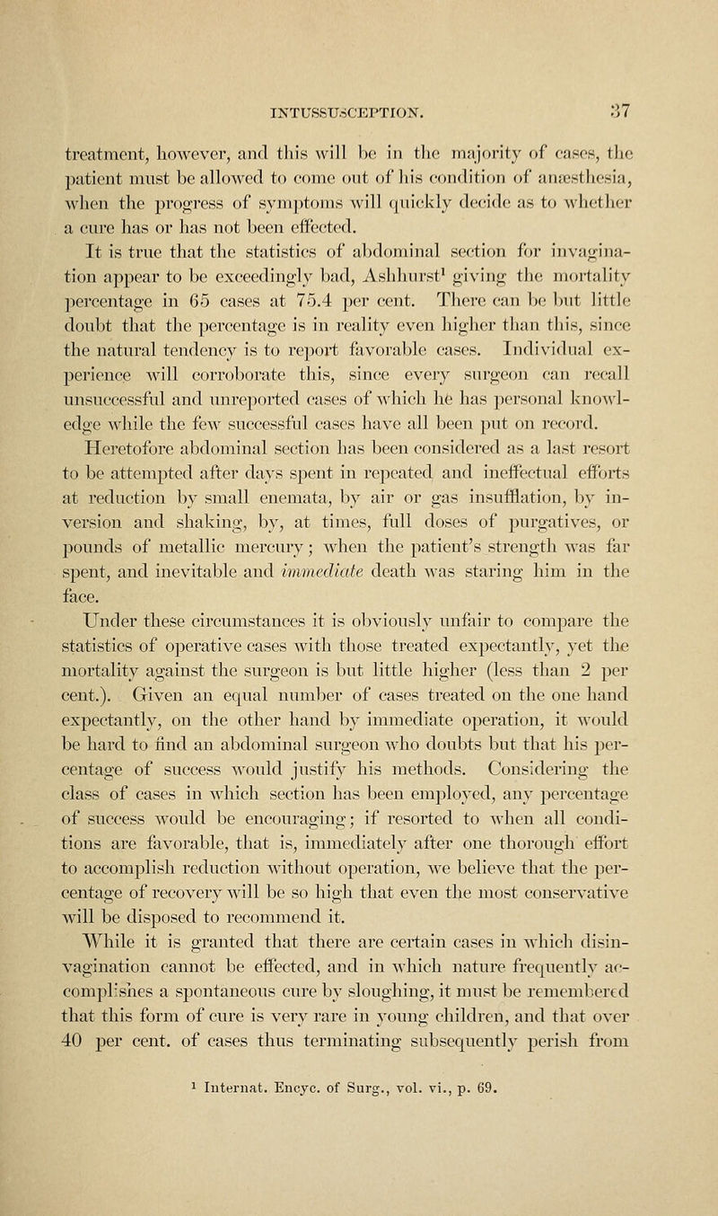 treatment, however, and this will be in the majority of cases, the patient mnst be allowed to come out of his condition of anesthesia, when the progress of symptoms will quickly decide as to whether a cure has or has not been effected. It is true that the statistics of abdominal section for invagina- tion appear to be exceedingly bad, Ashhurst' giving the mortality percentage in 65 cases at 75.4 per cent. There can be but little doubt that the percentage is in reality even higher than this, since the natural tendency is to report favorable cases. Individual ex- perience will corroborate this, since every surgeon can recall unsuccessful and unreported cases of which he has personal knoMd- edge while the few successful cases have all been put on record. Heretofore abdominal section has been considered as a last resort to be attempted after days spent in repeated and ineflPectual efforts at reduction by small enemata, by air or gas insufflation, by in- version and shaking, by, at times, full doses of purgatives, or pounds of metallic mercury; when the patient's strength was far spent, and inevitable and immediate death was staring him in the face. Under these circumstances it is obviously unfair to compare the statistics of operative cases with those treated expectantly, yet the mortality against the surgeon is but little higher (less than 2 per cent.). Given an equal number of cases treated on the one hand expectantly, on the other hand by immediate operation, it would be hard to find an abdominal surgeon who doubts but that his per- centage of success would justify his methods. Considering the class of cases in which section has been employed, any percentage of success would be encouraging; if resorted to when all condi- tions are favorable, that is, immediately after one thorough effort to accomplish reduction without operation, we believe that the per- centage of recovery will be so high that even the most conservative will be disposed to recommend it. While it is granted that there are certain cases in which disin- vagination cannot be effected, and in which nature frequently ac- complisiies a spontaneous cure by sloughing, it must be remembered that this form of cure is very rare in young children, and that over 40 per cent, of cases thus terminating subsequently perish from 1 Intei'iiat. Encyc. of Surg., vol. vi., p. 69.