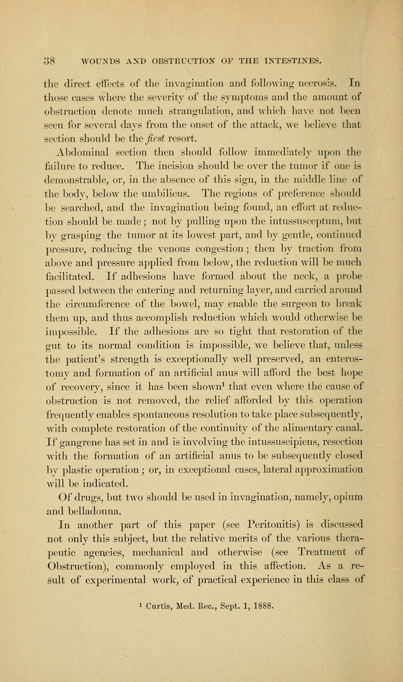 the direct effects of the inva<i'ination and foHowing- necrosis. In those cases where the severity of the synn)tonis and tlie amount of obstruction denote much strangulation, and whicli have not been seen for several days from the onset of tlic attack, avc believe that section should be the first resort. Abdominal section then should follow immediately upon tlie failure to reduce. The incision should be over the tumor if one is demonstrable, or, in the absence of this sign, in the middle line of the body, below the umbilicus. The regions of preference should be searched, and the invagination being found, an effort at reduc- tion should be made; not by pulling upon the intussusceptum, but by grasping the tumor at its loAvest part, and by gentle, continued pressure, reducing the venous congestion; then by traction from above and pressure applied from below, the reduction will be much facilitated. If adhesions have formed about the neck, a probe passed between the entering and returning layer, and carried around the circumference of the bowel, may enable the surgeon to break them up, and thus accomplish reduction which would otherwise be impossible. If the adhesions are so tight that restoration of the gut to its normal condition is impossible, we believe that, unless the patient's strength is exceptionally w^ell preserved, an enteros- tomy and formation of an artificial anus will afford the best hope of recovery, since it has been shown' that even where the cause of obstruction is not removed, the relief afforded by this operation frequently enables spontaneous resolution to take place subsequently, with complete restoration of the continuity of the alimentary canal. If gangrene has set in and is involving the intussuscipiens, resection with the formation of an artificial anus to be subsequently closed bv plastic operation; or, in exceptional cases, lateral approximation will be indicated. Of drugs, but two should be used in invagination, namely, opium and belladonna. In another part of this paper (see Peritonitis) is discussed not only this subject, but the relative merits of the various thera- peutic agencies, mechanical and otherwise (see Treatment of Obstruction), commonly employed in this affection. As a re- sult of experimental work, of practical experience in this class of 1 Curtis, Med. Rec, Sept. 1, 1888.