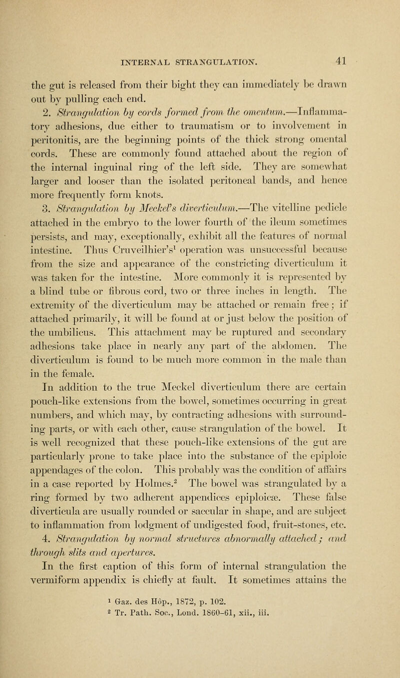 the gut is released from their bight they can immediately be drawn out by pulling each end. 2. Strangulation hy cords foymed from, the omentum.—Tnflannna- tory adhesions, due either to traumatism or to involvement in peritonitis, are the beginning points of the thick strong omental cords. These are commonly found attaclied about the region of the internal inguinal ring of the left side. They are somewhat larger and looser than the isolated peritoneal bands, and hence more frequently form knots. 3. Strangulation hy Ifeekel's diverticulum.—The vitelline pedicle attached in the embryo to the lower fourth of the iknim sometimes persists, and may, exceptionally, exhibit all the features of normal intestine. Thus Cruveilhier's^ operation was unsuccessful because from the size and appearance of the constricting diverticulum it was taken for the intestine. More commonly it is represented by a blind tube or fibrous cord, two or three inches in length. The extremity of the diverticulum may be attached or remain free; if attached primarily, it will be found at or just below the position of the umbilicus. This attachment may be ruptured and secondary adhesions take place in nearly any part of the abdomen. The diverticulum is found to be much more common in the male than in the female. In addition to the true Meckel diverticulum there are certain pouch-like extensions from the bowel, sometimes occurring in great numbers, and which may, by contracting adhesions with surround- ing parts, or with each other, cause strangulation of the bowel. It is well recognized that these pouch-like extensions of the gut are particularly prone to take place into the substance of the epiploic appendages of the colon. This probably was the condition of affairs in a case reported by Holmes.^ The bowel was strangulated by a ring formed by two adherent appendices epiploicse. These false diverticula are usually rounded or saccular in shape, and are subject to inflammation from lodgment of undigested food, fruit-stones, etc. 4. Strangidation by normal structures abnormally attached; and through slits and apertures. In the first caption of t-his form of internal strangulation the vermiform appendix is chiefly at fault. It sometimes attains the 1 Gaz. des Hop., 1872, p. 102. 2 Tr. Path. Soc, Loud. 1860-61, xii., iii.