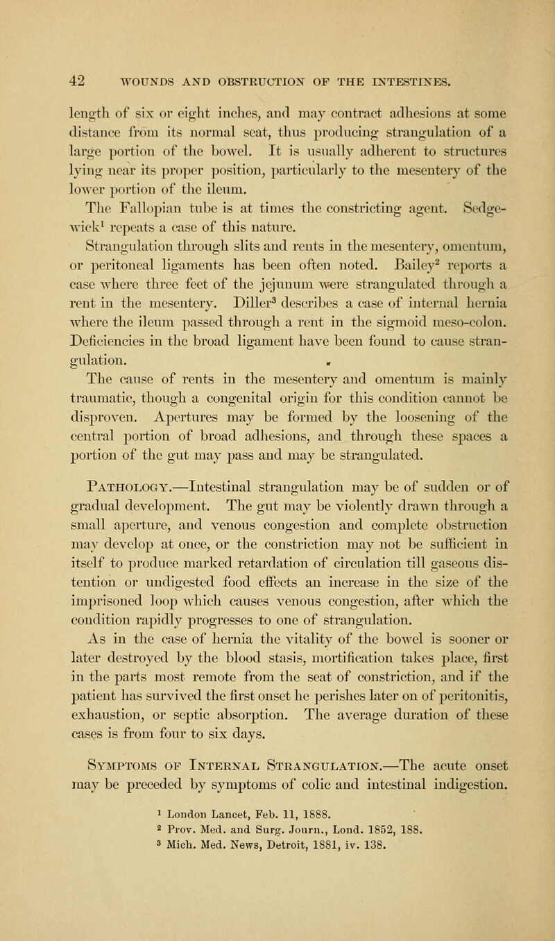 length of six or eight inehes, and may contract adhesions at some distance from its normal seat, thns producing strangulation of a large portion of the bowel. It is usually adherent to structures lying near its proper position, particularly to the mesentery of the lower portion of the ileum. The Fallopian tube is at times the constricting agent. Sedge- Avick^ repeats a case of this nature. Strangulation through slits and rents in the mesentery, omentum, or peritoneal ligaments has been often noted. Bailey^ reports a case where three feet of the jejunum Avere strangulated through a rent in the mesentery. Diller^ describes a case of internal hernia where the ileum passed through a rent in the sigmoid meso-colon. Deficiencies in the broad ligament have been found to cause stran- gulation. , The cause of rents in the mesentery and omentum is mainly traumatic, though a congenital origin for this condition cannot be disproven. Apertures may be formed by the loosening of the central portion of broad adhesions, and through these spaces a portion of the gut may pass and may be strangulated. Pathology.—Intestinal strangulation may be of sudden or of gradual development. The gut may be violently drawn through a small aperture, and venous congestion and complete obstruction may develop at once, or the constriction may not be sufiicient in itself to produce marked retardation of circulation till gaseous dis- tention or undigested food effects an increase in the size of the imprisoned loop which causes venous congestion, after which the condition rapidly progresses to one of strangulation. As in the case of hernia the vitality of the bowel is sooner or later destroyed by the blood stasis, mortification takes place, first in the parts most remote from the seat of constriction, and if the patient has survived the first onset he perishes later on of peritonitis, exhaustion, or septic absorption. The average duration of these cases is from four to six days. Symptoms of Internal Strangulation.—The acute onset may be preceded by symptoms of colic and intestinal indigestion. 1 London Lancet, Feb. 11, 1888. 2 Prov. Med. and Surg. Journ., Lond. 1852, 188. 3 Mich. Med. News, Detroit, 1881, iv. 138.