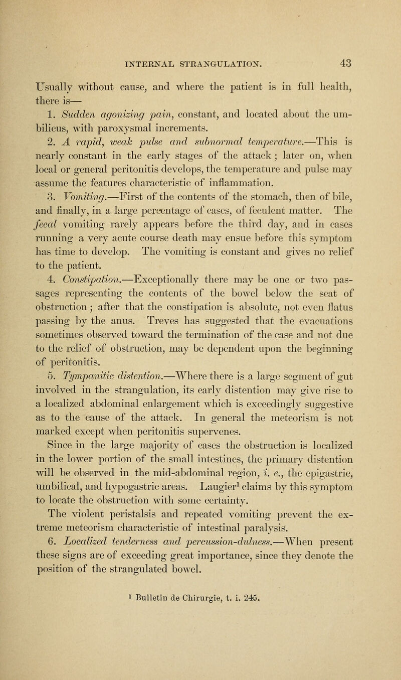 Usually without cause, and where the patient is in full health, there is— 1. Sudden agonizing pain, constant, and located about the um- bilicus, with paroxysmal increments. 2. A rapid, weak pulse and suhnoi^mal temperature.—This is nearly constant in the early stages of the attack; later on, when local or general peritonitis develops, the temperature and pulse may assume the features characteristic of inflammation. 3. Vomiting.—First of the contents of the stomach, then of bile, and finally, in a large percentage of cases, of feculent matter. The fecal vomiting rarely appears before the third day, and in cases running a very acute course death may ensue before this symptom has time to develop. The vomiting is constant and gives no relief to the patient. 4. Constipation.—Exceptionally there may be one or two pas- sages representing the contents of the bowel below the seat of obstruction ; after that the constipation is absolute, not even flatus passing by the anus. Treves has suggested that the evacuations sometimes observed toward the termination of the case and not due to the relief of obstruction, may be dependent upon the beginning of peritonitis. 5. Tympanitic distention.—Where there is a large segment of gut involved in the strangulation, its early distention may give rise to a localized abdominal enlargement which is exceedingly suggestive as to the cause of the attack. In general the meteorism is not marked except when peritonitis supervenes. Since in the large majority of cases the obstruction is localized in the lower portion of the small intestines, the primary distention will be observed in the mid-abdominal region, i. e., the epigastric, umbilical, and hypogastric areas. Laugier^ claims by this symptom to locate the obstruction with some certainty. The violent peristalsis and repeated vomiting prevent the ex- treme meteorism characteristic of intestinal paralysis. 6. Localized tenderness and percussion-dulness.—When present these signs are of exceeding great importance, since they denote the position of the strangulated bowel. 1 Bulletin de Chirurgie, t. i. 245.