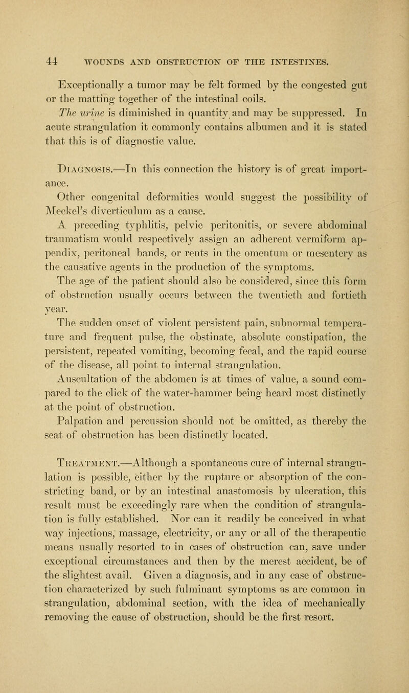 Exceptionally a tumor may be felt formed by the congested gut or the matting together of the intestinal coils. The urine is diminished in quantity and may be suppressed. In acute strangulation it commonly contains albumen and it is stated that this is of diagnostic value. Diagnosis.—In this connection the history is of great imjjort- ance. Other congenital deformities would suggest the possibility of Meckel's diverticulum as a cause. A preceding typhlitis, pelvic peritonitis, or severe abdominal traumatism would respectively assign an adherent vermiform ap- pendix, peritoneal bands, or rents in the omentum or mesentery as the causative agents in the production of the symjjtoms. The age of the patient should also be considered, since this form of obstruction usually occurs between the twentieth and fortieth year. The sudden onset of violent persistent pain, subnormal tempei'a- ture and frequent pulse, the obstinate, absolute constipation, the persistent, repeated vomiting, becoming fecal, and the rapid course of the disease, all point to internal strangulation. Auscultation of the abdomen is at times of value, a sound com- j)ared to the click of the water-hammer being heard most distinctly at the point of obstruction. Palpation and percussion should not be omitted, as thereby the seat of obstruction has been distinctly located. Treatment,—Although a spontaneous cure of internal strangu- lation is possible, either by the rupture or absorption of the con- stricting band, or by an intestinal anastomosis by ulceration, this result must be exceedingly rare when the condition of strangula- tion is fully established. Nor can it readily be conceived in what way injections, massage, electricity, or any or all of the therapeutic means usually resorted to in cases of obstruction can, save under exceptional circumstances and then by the merest accident, be of the slightest avail. Given a diagnosis, and in any case of obstruc- tion characterized by such fulminant symptoms as are common in strangulation, abdominal section, Avith the idea of mechanically removing the cause of obstruction, should be the first resort.