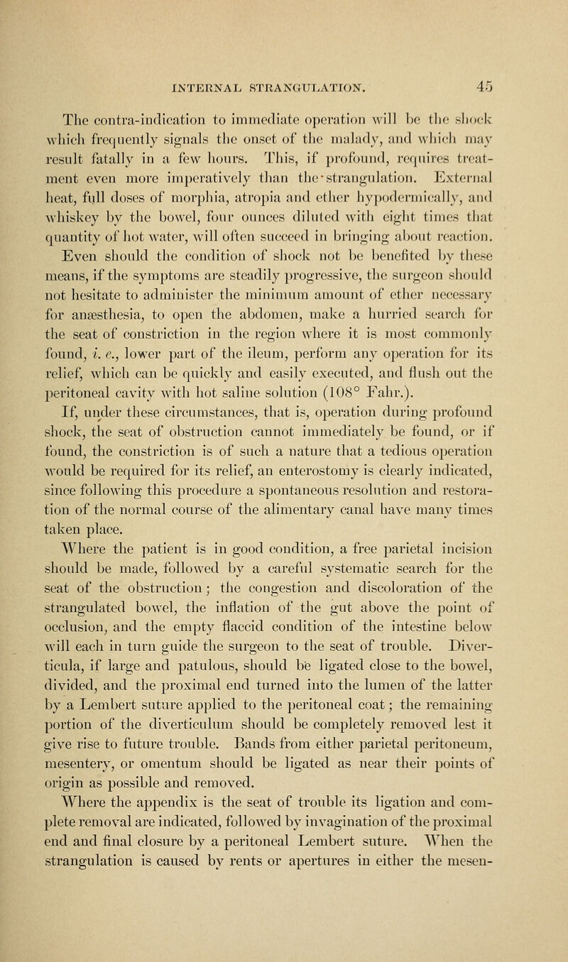 The contra-indication to immediate operation will be the shock which frequently signals the onset of the malady, and which may result fatally in a few hours. This, if profound, requires treat- ment even more imperatively than the strangulation. External heat, full doses of morphia, atropia and ether hypodermically, and whiskey by the bowel, four ounces diluted with eight times that quantity of hot water, will often succeed in bringing about reaction. Even should the condition of shock not be benefited by these means, if the symptoms are steadily progressive, the surgeon should not hesitate to administer the minimum amount of ether necessary for anaesthesia, to open the abdomen, make a hurried search for the seat of constriction in the region where it is most commonly found, i. e., lower part of the ileum, perform any operation for its relief, which can be quickly and easily executed, and flush out the peritoneal cavity with hot saline solution (108° Fahr.). If, urider these circumstances, that is, operation during profound shock, the seat of obstruction cannot immediately be found, or if found, the constriction is of such a nature that a tedious operation would be required for its relief, an enterostomy is clearly indicated, since following this procedure a spontaneous resohition and restora- tion of the normal course of the alimentary canal have many times taken place. Where the patient is in good condition, a free parietal incision should be made, followed by a careful systematic search for the seat of the obstruction; the congestion and discoloration of the strangulated bowel, the inflation of the gut above the point of occlusion, and the empty flaccid condition of the intestine below will each in turn guide the surgeon to the seat of trouble. Diver- ticula, if large and patulous, should be ligated close to the bowel, divided, and the proximal end turned into the lumen of the latter by a Lembert suture applied to the peritoneal coat; the remaining portion of the diverticulum should be completely removed lest it give rise to future trouble. Bands from either parietal peritoneum, mesentery, or omentum should be ligated as near their points of origin as possible and removed. Where the appendix is the seat of trouble its ligation and com- plete removal are indicated, followed by invagination of the proximal end and final closure by a peritoneal Lembert suture. When the strangulation is caused by rents or apertures in either the mesen-