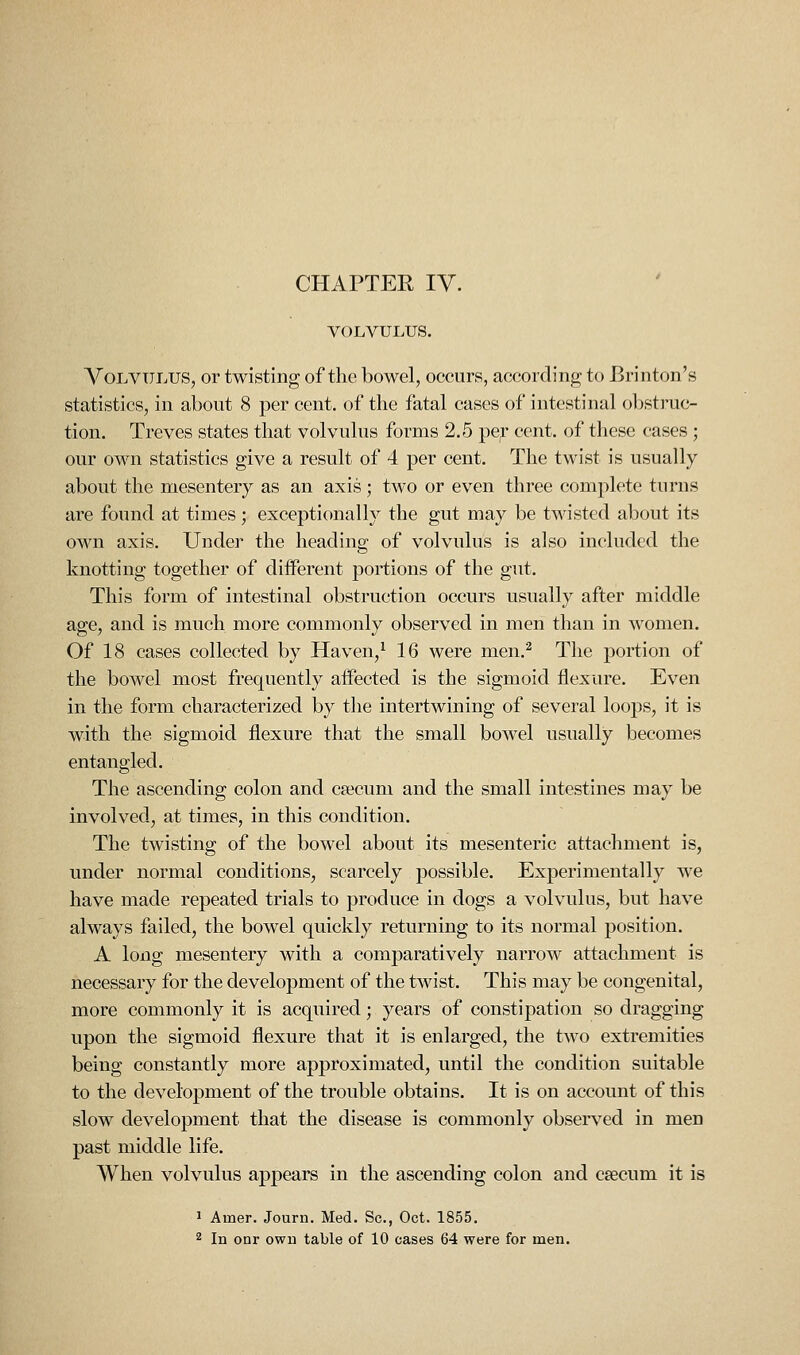 VOLVULUS. A^OLVULUS, or twisting of the bowel, occurs, according to Brinton's statistics, in about 8 per cent, of the fatal cases of intestinal obstruc- tion. Treves states that volvulus forms 2.5 per cent, of tliese cases ; our own statistics give a result of 4 per cent. The twist is usually about the mesentery as an axis; two or even three complete turns are found at times; exceptionally the gut may be twisted about its own axis. Under the heading of volvulus is also included the knotting together of different portions of the gut. This form of intestinal obstruction occurs usually after middle age, and is much more commonly observed in men than in women. Of 18 cases collected by Haven, ^ 16 were men.^ The portion of the bowel most frequently aifected is the sigmoid flexure. Even in the form characterized by the intertwining of several loops, it is with the sigmoid flexure that the small bowel usually becomes entangled. The ascending colon and c?ecum and the small intestines may be involved, at times, in this condition. The twisting of the bowel about its mesenteric attachment is, under normal conditions, scarcely possible. Experimentally we have made repeated trials to produce in dogs a volvulus, but have always failed, the bowel quickly returning to its normal j)osition. A long mesentery with a comparatively narrow attachment is necessary for the development of the twist. This may be congenital, more commonly it is acquired; years of constipation so dragging upon the sigmoid flexure that it is enlarged, the two extremities being constantly more approximated, until the condition suitable to the development of the trouble obtains. It is on account of this slow development that the disease is commonly observed in men past middle life. When volvulus appears in the ascending colon and csecum it is J Amer. Journ. Med. Sc, Oct. 1855.