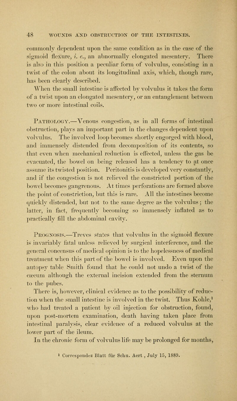 commonly dependent upon tlie same condition as in the case of the sigmoid llexin'c, /, e., an abnormally elongated mesentery. There is alsL) in this position a peculiar form of volvulus, consisting in a twist of the colon about its longitudinal axis, which, though rare, has been clearly described. When the small intestine is aifected by volvulus it talces the form of a twist upon an elongated mesentery, or an entanglement between tw^o or more intestinal coils. Pathology.—Venous congestion, as in all forms of intestinal obstruction, plays an important part in the changes dependent upon volvulus. The involved loop becomes shortly engorged with blood, and immensely distended from decomposition of its contents, so that even when mechanical reduction is eifected, unless the gas be evacuated, the bowel on being released has a tendency to at once assume its twisted position. Peritonitis is developed very constantly, and if the congestion is not relieved the constricted portion of the bo^^'cl becomes gangrenous. At times perforations are foi'med above the point of constriction, but this is rare. All the intestines become quickly distended, but not to the same degree as the volvulus; the latter, in fact, frequently becoming so immensely inflated as to practically fill the abdominal cavity. Prognosis.—Treves states that volvulus in the sigmoid flexure is invariably fatal unless relieved by surgical interference, and the general concensus of medical opinion is to the hopelessness of medical treatment when this part of the bowel is involved. Even upon the autopsy table Smith found that he could not undo a twist of the ca?cum although the external incision extended from the sternum to the pubes. There is, however, clinical evidence as to the possibility of reduc- tion when the small intestine is involved in the twist. Thus Kohle,* M'ho had treated a patient by oil injection for obstruction, found, upon post-mortem examination, death having taken place from intestinal paralysis, clear evidence of a reduced volvulus at the lower part of the ileum. In the chronic form of volvulus life may be prolonged for months, 1 Correspondez Blatt fiir Scliu. Aert , July 15, 1889.