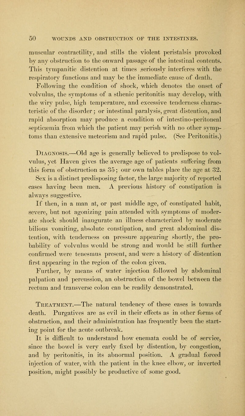 muscular coutractility, aud stills the violent peristalsis provoked by any obstruction to the onward passage of the intestinal contents. This tympanitic distention at times seriously interferes with the respiratory functions and may be the immediate cause of death. Following the condition of shock, which denotes the onset of volvulus, the s^uiiptoms of a sthenic peritonitis may develop, with the wiry pulse, high temperature, and excessive tenderness charac- teristic of the disorder; or intestinal paralysis, great distention, and rapid absorption may produce a condition of intestiuo-peritoneal septicaemia from which the patient may perish with no other symp- toms than extensive meteorism aud rapid pulse. (See Peritonitis.) Diagnosis.—Old age is generally believed to predispose to vol- vulus, yet Haven gives the average age of patients sutfering from this form of obstruction as 35; our own tables place the age at 32. Sex is a distinct predisposing factor, the large majority of reported cases having been men. A previous history of constipation is always suggestive. If then, in a man at, or past middle age, of constipated habit, severe, but not agonizing pain attended with symptoms of moder- ate shock should inaugurate an illness characterized by moderate bilious vomiting, absolute constipation, and great abdominal dis- tention, with tenderness on pressure appearing shortly, the pro- bability of volvulus would be strong and would be still further confirmed were tenesmus present, and were a history of distention first appearing in the region of the colon given. Further, by means of water injection followed by abdominal palpation and percussion, an obstruction of the bowel between the rectum and transverse colon can be readily demonstrated. Treatment.—The natural tendency of these cases is towards death. Purgatives are as evil in their effects as in other forms of obstruction, and their administration has frequently been the start- ing point for the acute outbreak. It is difficult to understand how enemata could be of service, since the bowel is very early fixed by distention, by congestion, and by peritonitis, in its abnormal position. A gradual forced injection of water, with the patient in the knee elbow, or inverted position, might possibly be productive of some good.