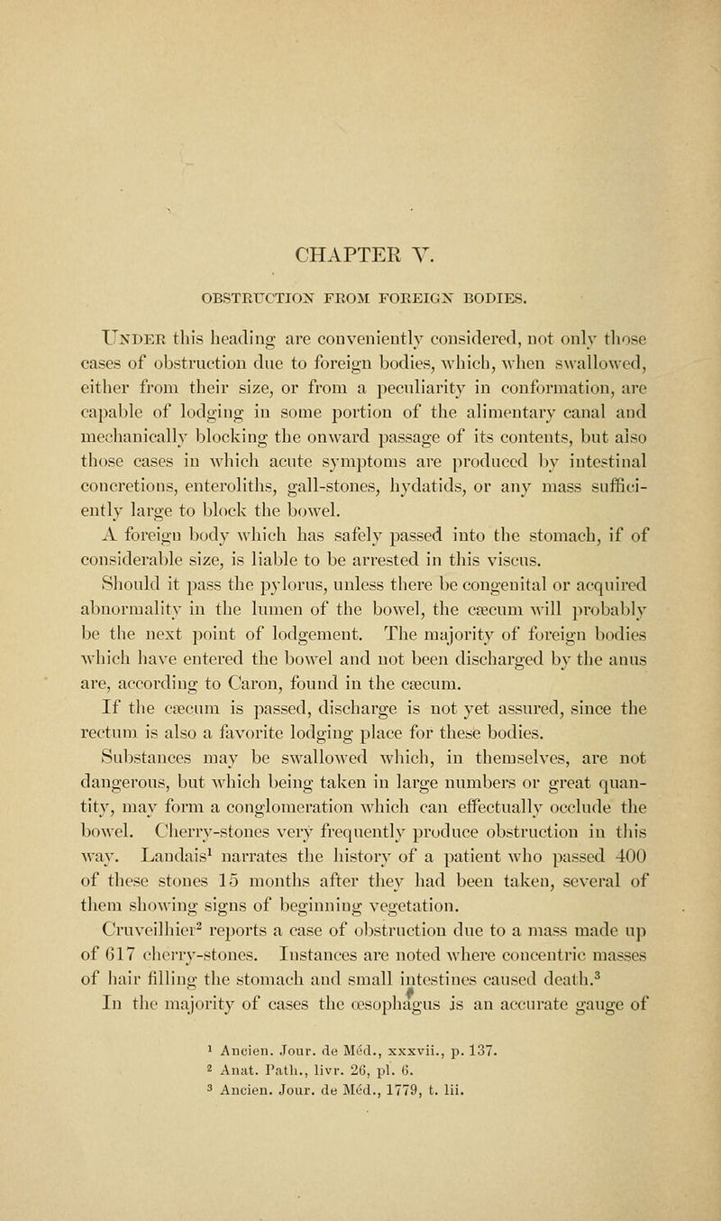 OBSTEUCTION FEOM POEEIGN BODIES. Under this heading are conveniently considered, not only those cases of obstruction due to foreign bodies, Avhich, Avhen swallowed, either from their size, or from a peculiarity in conformation, are capable of lodging in some portion of the alimentary canal and mechanically blocking the onward passage of its contents, but also those cases in which acute symptoms are produced by intestinal concretions, enteroliths, gall-stones, hydatids, or any mass suffici- ently large to block the bowel, A foreign body which has safely passed into the stomach, if of considerable size, is liable to be arrested in this viscus. Should it pass the pylorus, unless there be congenital or acquired abnormality in the lumen of the bowel, the csecum will probably be the next point of lodgement. The majority of foreign bodies which have entered the bowel and not been discharged by the anus are, according to Caron, found in the ceecum. If the cpecum is passed, discharge is not yet assured, since the rectum is also a favorite lodging phice for these bodies. Substances may be swallowed which, in themselves, are not dangerous, but which being taken in large numbers or great quan- tity, may form a conglomeration which can effectually occlude the bowel. Cherry-stones very frequently produce obstruction in tin's way. Landais^ narrates the history of a patient who passed 400 of these stones 15 months after they had been taken, several of them showino- sio;ns of beg-inniup; veoetation. Cruveilhier^ reports a case of obstruction due to a mass made up of 617 cherry-stones. Instances are noted wdiere concentric masses of hair filling the stomach and small intestines caused death.^ In the majority of cases the oesophagus is an accurate gauge of 1 Ancien. Jour, de Med., xxxvii., p. 137. 2 Anat. Patli., livr. 26, pi. 6.