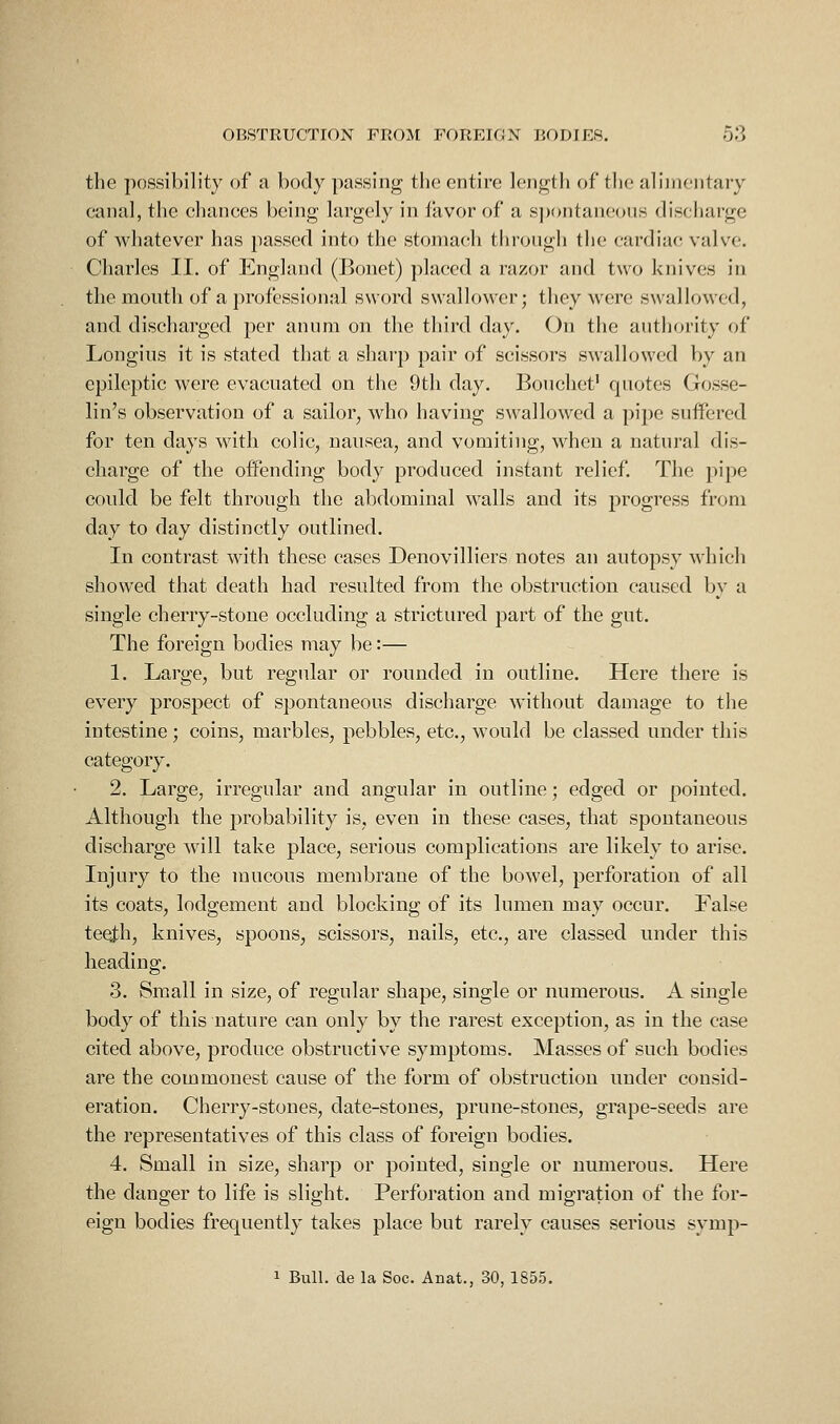 the possibility of a body passing tiie entire length of the alimentary canal, the chances being largely in favor of a s])()ntaneoos discharge of whatever has passed into the stomach through the cardiac valve. Charles II. of England (Bonet) placed a razor and two knives in the mouth of a professional sword swallower; they were s\vallowed, and discharged per annm on the third day. On the antliority of Longius it is stated that a sharp pair of scissors swallowed by an epileptic were evacuated on the 9th day. Bonchet' quotes Gosse- lin's observation of a sailor, who having swallowed a pipe suffered for ten days with colic, nausea, and vomiting, when a natural dis- charge of the offending body produced instant relief. The pipe could be felt through the abdominal walls and its progress from day to day distinctly outlined. In contrast with these cases Denovilliers notes an autopsy which showed that death had resulted from the obstruction caused by a single cherry-stone occluding a strictured part of the gut. The foreign bodies may be:— 1. Large, but regular or rounded in outline. Here there is every prospect of spontaneous discharge without damage to the intestine; coins, marbles, pebbles, etc., would be classed under this category. 2. Large, irregular and angular in outline; edged or pointed. Although the probability is, even in these cases, that spontaneous discharge will take place, serious complications are likely to arise. Injury to the mucous membrane of the bowel, perforation of all its coats, lodgement and blocking of its lumen may occur. False teeth, knives, spoons, scissors, nails, etc., are classed under this heading. 3. Small in size, of regular shape, single or numerous. A single body of this nature can only by the rarest exception, as in the case cited above, produce obstructive symptoms. Masses of such bodies are the commonest cause of the form of obstruction under consid- eration. Cherry-stones, date-stones, prune-stones, grape-seeds are the representatives of this class of foreign bodies. 4. Small in size, sharp or pointed, single or numerous. Here the danger to life is slight. Perforation and migration of the for- eign bodies frequently takes place but rarely causes serious symp-