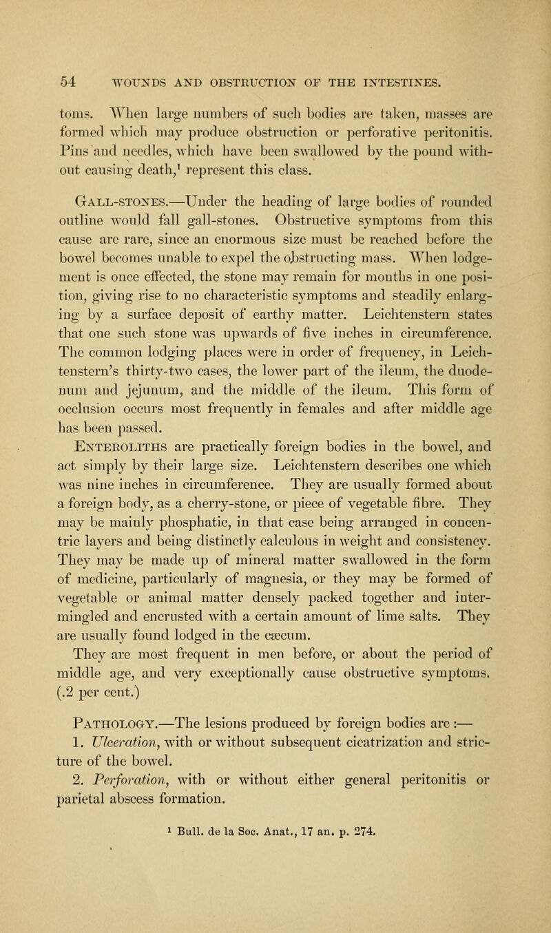 toms. When large numbers of such bodies are taken, masses are formed which may produce obstruction or perforative peritonitis. Pins and needles, which have been swallowed by the pound with- out causing death/ represent this class. Gall-stones.—Under the heading of large bodies of rounded outline would fall gall-stones. Obstructive symptoms from this cause are rare, since an enormous size must be reached before the bowel becomes unable to expel the ojbstructing mass. When lodge- ment is once effected, the stone may remain for months in one posi- tion, giving rise to no characteristic symptoms and steadily enlarg- ing by a surface deposit of earthy matter. Leichtenstern states that one such stone was ujjwards of five inches in circumference. The common lodging places were in order of frequency, in Leich- tenstern's thirty-two cases, the lower part of the ileum, the duode- num and jejunum, and the middle of the ileum. This form of occlusion occurs most frequently in females and after middle age has been passed. Enteroliths are practically foreign bodies in the bowel, and act simply by their large size. Leichtenstern describes one which was nine inches in circumference. Tliey are usually formed about a foreign body, as a cherry-stone, or piece of vegetable fibre. They may be mainly phosphatic, in that case being arranged in concen- tric layers and being distinctly calculous in weight and consistency. They may be made up of mineral matter swallowed in the form of medicine, particularly of magnesia, or they may be formed of vegetable or animal matter densely packed together and inter- mingled and encrusted with a certain amount of lime salts. They are usually found lodged in the caecum. They are most frequent in men before, or about the period of middle age, and very exceptionally cause obstructive symptoms. (.2 per cent.) Pathology.—The lesions produced by foreign bodies are ;— 1. Ulceration, with or without subsequent cicatrization and stric- ture of the bowel. 2. Perforation, with or without either general peritonitis or parietal abscess formation.